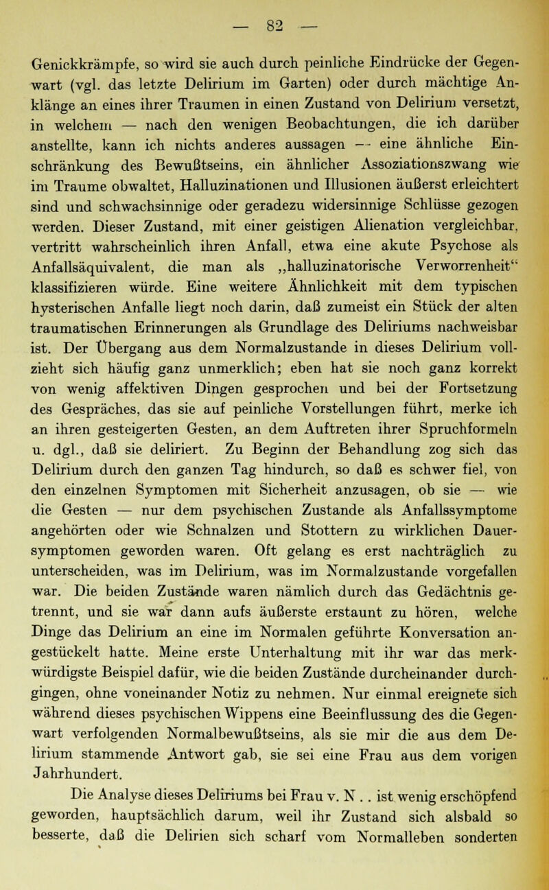 Genickkrämpfe, so wird sie auch durch peinliche Eindrücke der Gegen- wart (vgl. das letzte Delirium im Garten) oder durch mächtige An- klänge an eines ihrer Traumen in einen Zustand von Delirium versetzt, in welchem — nach den wenigen Beobachtungen, die ich darüber anstellte, kann ich nichts anderes aussagen — eine ähnliche Ein- schränkung des Bewußtseins, ein ähnlicher Assoziationszwang wie im Traume obwaltet, Halluzinationen und Illusionen äußerst erleichtert sind und schwachsinnige oder geradezu widersinnige Schlüsse gezogen werden. Dieser Zustand, mit einer geistigen Alienation vergleichbar, vertritt wahrscheinlich ihren Anfall, etwa eine akute Psychose als Anfallsäquivalent, die man als „halluzinatorische Verworrenheit'' klassifizieren würde. Eine weitere Ähnlichkeit mit dem typischen hysterischen Anfalle liegt noch darin, daß zumeist ein Stück der alten traumatischen Erinnerungen als Grundlage des Deliriums nachweisbar ist. Der Übergang aus dem Normalzustande in dieses Delirium voll- zieht sich häufig ganz unmerklich; eben hat sie noch ganz korrekt von wenig affektiven Dingen gesprochen und bei der Fortsetzung des Gespräches, das sie auf peinliche Vorstellungen führt, merke ich an ihren gesteigerten Gesten, an dem Auftreten ihrer Spruchformeln u. dgl., daß sie deliriert. Zu Beginn der Behandlung zog sich das Delirium durch den ganzen Tag hindurch, so daß es schwer fiel, von den einzelnen Symptomen mit Sicherheit anzusagen, ob sie — wie die Gesten — nur dem psychischen Zustande als Anfallssymptome angehörten oder wie Schnalzen und Stottern zu wirklichen Dauer- symptomen geworden waren. Oft gelang es erst nachträglich zu unterscheiden, was im Delirium, was im Normalzustande vorgefallen war. Die beiden Zustände waren nämlich durch das Gedächtnis ge- trennt, und sie war dann aufs äußerste erstaunt zu hören, welche Dinge das Delirium an eine im Normalen geführte Konversation an- gestückelt hatte. Meine erste Unterhaltung mit ihr war das merk- würdigste Beispiel dafür, wie die beiden Zustände durcheinander durch- gingen, ohne voneinander Notiz zu nehmen. Nur einmal ereignete sich während dieses psychischen Wippens eine Beeinflussung des die Gegen- wart verfolgenden Normalbewußtseins, als sie mir die aus dem De- lirium stammende Antwort gab, sie sei eine Frau aus dem vorigen Jahrhundert. Die Analyse dieses Deliriums bei Frau v. N .. ist wenig erschöpfend geworden, hauptsächlich darum, weil ihr Zustand sich alsbald so besserte, daß die Delirien sich scharf vom Normalleben sonderten
