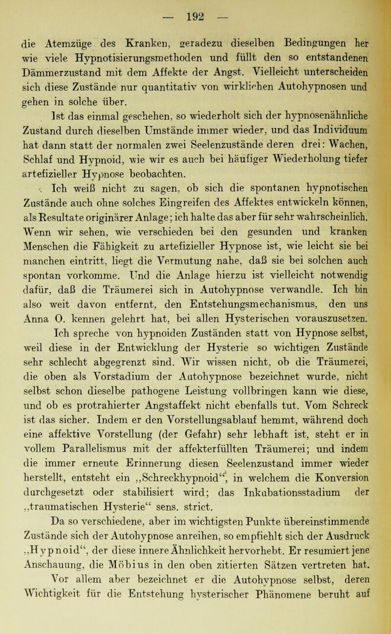 die Atemzüge des Kranken, geradezu dieselben Bedingungen her wie viele Hypnotisierungsmethoden und füllt den so entstandenen Dämmerzustand mit dem Affekte der Angst. Vielleicht unterscheiden sich diese Zustände nur quantitativ von wirklichen Autohypnosen und gehen in solche über. Ist das einmal geschehen, so wiederholt sich der hypnosenähnliche Zustand durch dieselben Umstände immer wieder, und das Individuum hat dann statt der normalen zwei Seelenzustände deren drei: Wachen, Schlaf und Hypnoid, wie wir es auch bei häufiger Wiederholung tiefer artefizieller Hypnose beobachten. c Ich weiß nicht zu sagen, ob sich die spontanen hypnotischen Zustände auch ohne solches Eingreifen des Affektes entwickeln können, als Resultate originärer Anlage; ich halte das aber für sehr wahrscheinlich. Wenn wir sehen, wie verschieden bei den gesunden und kranken Menschen die Fähigkeit zu artefizieller Hypnose ist, wie leicht sie bei manchen eintritt, liegt die Vermutung nahe, daß sie bei solchen auch spontan vorkomme. Und die Anlage hierzu ist vielleicht notwendig dafür, daß die Träumerei sich in Autohypnose verwandle. Ich hin also weit davon entfernt, den Entstehungsmechanismus, den uns Anna 0. kennen gelehrt hat, bei allen Hysterischen vorauszusetzen. Ich spreche von hypnoiden Zuständen statt von Hypnose selbst, weil diese in der Entwicklung der Hysterie so wichtigen Zustände sehr schlecht abgegrenzt sind. Wir wissen nicht, ob die Träumerei, die oben als Vorstadium der Autohypnose bezeichnet wurde, nicht selbst schon dieselbe pathogene Leistung vollbringen kann wie diese, und ob es protrahierter Angstaffekt nicht ebenfalls tut. Vom Schreck ist das sicher. Indem er den Vorstellungsablauf hemmt, während doch eine affektive Vorstellung (der Gefahr) sehr lebhaft ist, steht er in vollem Parallelismus mit der affekterfüllten Träumerei; und indem die immer erneute Erinnerung diesen Seelenzustand immer wieder herstellt, entsteht ein „Schreckhypnoid, in welchem die Konversion durchgesetzt oder stabilisiert wird; das Inkubationsstadium der „traumatischen Hysterie sens. strict. Da so verschiedene, aber im wichtigsten Punkte übereinstimmende Zustände sich der Autohypnose anreihen, so empfiehlt sich der Ausdruck „Hypnoid, der diese innere Ähnlichkeit hervorhebt. Er resümiert jene Anschauung, die Möbius in den oben zitierten Sätzen vertreten hat. Vor allem aber bezeichnet er die Autohypnose selbst, deren Wichtigkeit für die Entstehung hysterischer Phänomene beruht auf