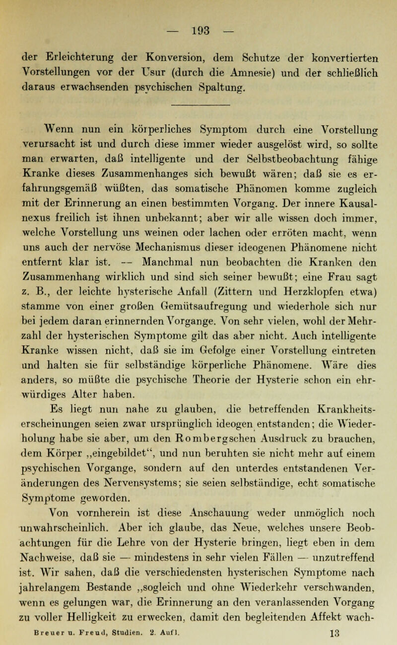 der Erleichterung der Konversion, dem Schutze der konvertierten Vorstellungen vor der Usur (durch die Amnesie) und der schließlich daraus erwachsenden psychischen Spaltung. Wenn nun ein körperliches Symptom durch eine Vorstellung verursacht ist und durch diese immer wieder ausgelöst wird, so sollte man erwarten, daß intelligente und der Selbstbeobachtung fähige Kranke dieses Zusammenhanges sich bewußt wären; daß sie es er- fahrungsgemäß wüßten, das somatische Phänomen komme zugleich mit der Erinnerung an einen bestimmten Vorgang. Der innere Kausal- nexus freilich ist ihnen unbekannt; aber wir alle wissen doch immer, welche Vorstellung uns weinen oder lachen oder erröten macht, wenn uns auch der nervöse Mechanismus dieser ideogenen Phänomene nicht entfernt klar ist. — Manchmal nun beobachten die Kranken den Zusammenhang wirklich und sind sich seiner bewußt; eine Frau sagt z. B., der leichte hysterische Anfall (Zittern und Herzklopfen etwa) stamme von einer großen Gemütsaufregung und wiederhole sich nur bei jedem daran erinnernden Vorgange. Von sehr vielen, wohl der Mehr- zahl der hysterischen Symptome gilt das aber nicht. Auch intelligente Kranke wissen nicht, daß sie im Gefolge einer Vorstellung eintreten und halten sie für selbständige körperliche Phänomene. Wäre dies anders, so müßte die psychische Theorie der Hysterie schon ein ehr- würdiges Alter haben. Es liegt nun nahe zu glauben, die betreffenden Krankheits- erscheinungen seien zwar ursprünglich ideogen entstanden; die Wieder- holung habe sie aber, um den Rombergschen Ausdruck zu brauchen, dem Körper „eingebildet, und nun beruhten sie nicht mehr auf einem psychischen Vorgange, sondern auf den unterdes entstandenen Ver- änderungen des Nervensystems; sie seien selbständige, echt somatische Symptome geworden. Von vornherein ist diese Anschauung weder unmöglich noch unwahrscheinlich. Aber ich glaube, das Neue, welches unsere Beob- achtungen für die Lehre von der Hysterie bringen, liegt eben in dem Nachweise, daß sie — mindestens in sehr vielen Fällen — unzutreffend ist. Wir sahen, daß die verschiedensten hysterischen Symptome nach jahrelangem Bestände „sogleich und ohne Wiederkehr verschwanden, wenn es gelungen war, die Erinnerung an den veranlassenden Vorgang zu voller Helligkeit zu erwecken, damit den begleitenden Affekt wach- Breuer u. Freud, Studien. 2. Aufl. 13