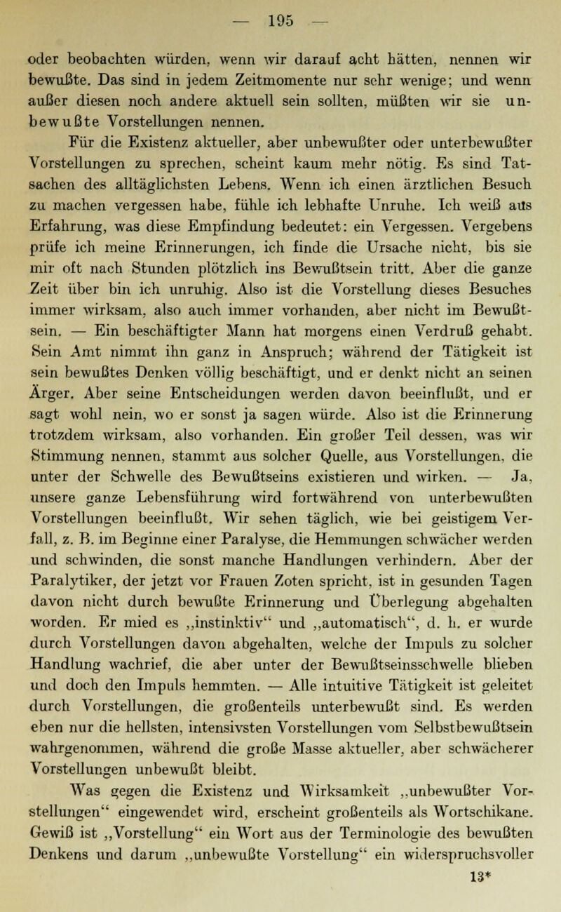 oder beobachten würden, wenn wir darauf acht hätten, nennen wir bewußte. Das sind in jedem Zeitmomente nur sehr wenige; und wenn außer diesen noch andere aktuell sein sollten, müßten wir sie un- bewußte Vorstellungen nennen. Für die Existenz aktueller, aber unbewußter oder unterbewußter Vorstellungen zu sprechen, scheint kaum mehr nötig. Es sind Tat- sachen des alltäglichsten Lebens. Wenn ich einen ärztlichen Besuch zu machen vergessen habe, fühle ich lebhafte Unruhe. Ich weiß aus Erfahrung, was diese Empfindung bedeutet: ein Vergessen. Vergebens prüfe ich meine Erinnerungen, ich finde die Ursache nicht, bis sie mir oft nach Stunden plötzlich ins Bewußtsein tritt. Aber die ganze Zeit über bin ich unruhig. Also ist die Vorstellung dieses Besuches immer wirksam, also auch immer vorhanden, aber nicht im Bewußt- sein. — Ein beschäftigter Mann hat morgens einen Verdruß gehabt. Sein Amt nimmt ihn ganz in Anspruch; während der Tätigkeit ist sein bewußtes Denken völlig beschäftigt, und er denkt nicht an seinen Ärger. Aber seine Entscheidungen werden davon beeinflußt, und er sagt wohl nein, wo er sonst ja sagen würde. Also ist die Erinnerung trotzdem wirksam, also vorhanden. Ein großer Teil dessen, was wir Stimmung nennen, stammt aus solcher Quelle, aus Vorstellungen, die unter der Schwelle des Bewußtseins existieren und wirken. — Ja, unsere ganze Lebensführung wird fortwährend von unterbewußten Vorstellungen beeinflußt. Wir sehen täglich, wie bei geistigem Ver- fall, z. B. im Beginne einer Paralyse, die Hemmungen schwächer werden und schwinden, die sonst manche Handlungen verhindern. Aber der Paralytiker, der jetzt vor Frauen Zoten spricht, ist in gesunden Tagen davon nicht durch bewußte Erinnerung und Überlegung abgehalten worden. Er mied es „instinktiv und „automatisch, d. h. er wurde durch Vorstellungen davon abgehalten, welche der Impuls zu solcher Handlung wachrief, die aber unter der Bewußtseinsschwelle blieben und doch den Impuls hemmten. — Alle intuitive Tätigkeit ist geleitet durch Vorstellungen, die großenteils unterbewußt sind. Es werden eben nur die hellsten, intensivsten Vorstellungen vom Selbstbewußtsein wahrgenommen, während die große Masse aktueller, aber schwächerer Vorstellungen unbewußt bleibt. Was gegen die Existenz und AVirksamkeit „unbewußter Vor- stellungen eingewendet wird, erscheint großenteils als Wortschikane. Gewiß ist „Vorstellung ein Wort aus der Terminologie des bewußten Denkens und darum „unbewußte Vorstellung ein widerspruchsvoller 13*