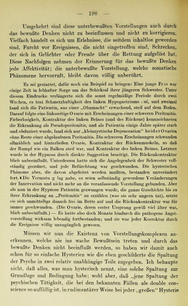 Umgekehrt sind diese unterbewußten Vorstellungen auch durch das bewußte Denken nicht zu beeinflussen und nicht zu korrigieren. Vielfach handelt es sich um Erlebnisse, die seitdem inhaltlos geworden sind, Furcht vor Ereignissen, die nicht eingetroffen sind, Schrecken, der sich in Gelächter oder Freude über die Rettung aufgelöst hat. Diese Nachfolgen nehmen der Erinnerung für das bewußte Denken jede Affektivität; die unterbewußte Vorstellung, welche somatische Phänomene hervorruft, bleibt davon völlig unberührt. Es sei gestattet, dafür noch ein Beispiel zu bringen: Eine junge Fnu war einige Zeit in lebhafter Sorge um das Schicksal ihrer jüngeren Schwester. Unter diesem Eindrucke verlängerte sich die sonst regelmäßige Periode durch zwei Wo;hen, es trat Schmerzhaftigkeit des linken Hypogastriums ; uf, und zweimal fand sich die Patientin, aus einer „Ohnmacht erwachend, steif auf dem Boden. Darauf folgte eine linksseitige O varie mit Erscheinungen einer schweren Peritonitis. Fieberlosigkeit, Kontraktur des linken Beines (und des Rückens) kennzeichneten die Erkrankung als Pseudoperitonitis, und als Patientin einige Jahre später starb und obduziert wurde, fand sich nur „kleinzystische Degeneration beider Ovarien ohne Reste einer abgelaufenen Peritonitis. Die schweren Erscheinungen schwanden allmählich und hinterließen O varie, Kontraktur der Rückenmuskeln, so daß der Rumpf wie ein Balken steif war, und Kontraktur des linken Beines. Letztere wurde in der Hypnose durch direkte Suggestion beseitigt. Die Rückenkontraktur blieb unbeeinflußt. Unterdessen hatte sich die Angelegenheit der Schwester voll- ständig geordnet, und jede Befürchtung war geschwunden. Die hysterischen Phänome aber, die davon abgeleitet werden mußten, bestanden unverändert fort. «Die Vermutu g lag nahe, es seien selbständig gewordene Veränderungen der Innervation und nicht mehr an die veranlassende Vorstellung gebunden. Aber als nun in der Hypnose Patientin gezwungen wurde, die ganze Geschichte bis zu ihrer Erkrankung an „Peritonitis zu erzählen (was sie sehr ungern tat), setzte sie sich unmittelbar danach frei im Bette auf und die Rückenkontraktur war für immer geschwunden. (Die 0 varie, deren erster Ursprung gewiß viel älter war, blieb unbeeinflußt.) — Es hatte also doch Monate hindurch die pathogene Angst- vorstellung wirksam lebendig fortbestanden; und sie war jeder Korrektur durch die Ereignisse völlig unzugänglich gewesen. Müssen wir nun die Existenz \on Vorstellungskomplexen an- erkennen, welche nie ins wache Bewußtsein treten und durch das bewußte Denken nicht beeinflußt werden, so haben wir damit auch schon für so einfache Hysterien wie die eben geschilderte die Spaltung der Psyche in zwei relativ unabhängige Teile zugegeben. Ich behaupte nicht, daß alles, was man hysterisch nennt, eine solche Spaltung zur Grundlage und Bedingung habe; wohl aber, daß „jene Spaltung der psychischen Tätigkeit, die bei den bekannten Fällen als double con- science so auffällig ist, in rudimentärer Weise bei jeder ..großen Hysterie