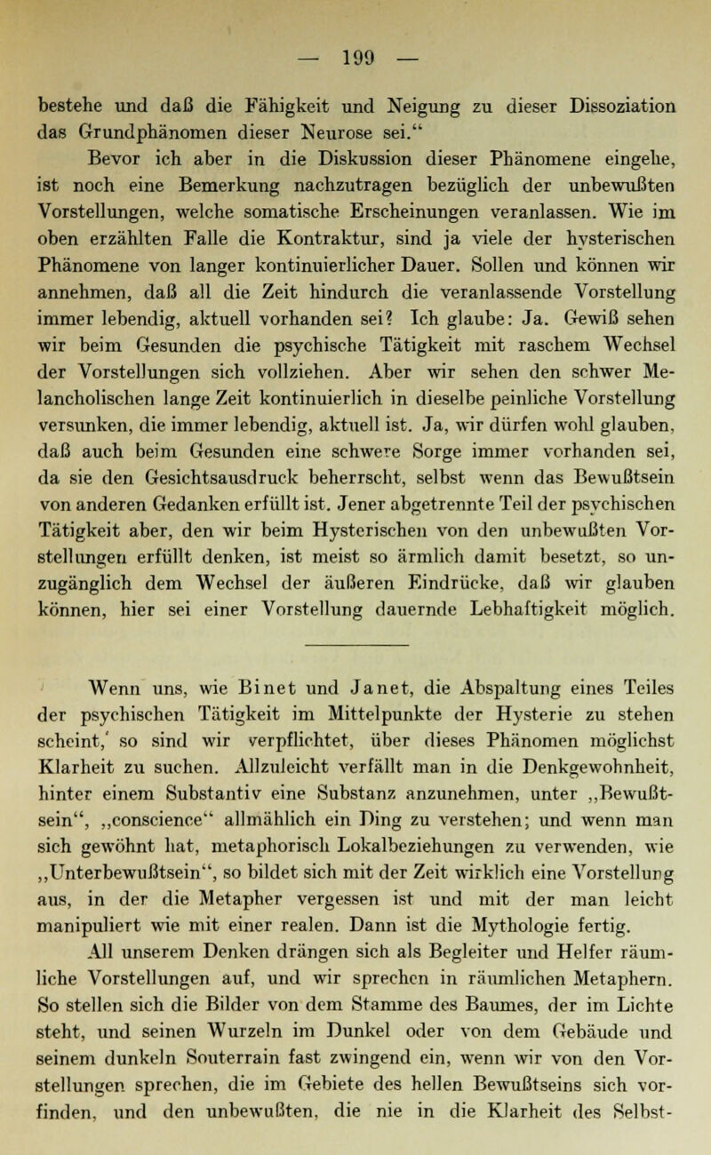 bestehe und daß die Fähigkeit und Neigung zu dieser Dissoziation das Grundphänomen dieser Neurose sei. Bevor ich aber in die Diskussion dieser Phänomene eingehe, ist noch eine Bemerkung nachzutragen bezüglich der unbewußten Vorstellungen, welche somatische Erscheinungen veranlassen. Wie im oben erzählten Falle die Kontraktur, sind ja viele der hysterischen Phänomene von langer kontinuierlicher Dauer. Sollen und können wir annehmen, daß all die Zeit hindurch die veranlassende Vorstellung immer lebendig, aktuell vorhanden sei? Ich glaube: Ja. Gewiß sehen wir beim Gesunden die psychische Tätigkeit mit raschem Wechsel der Vorstellungen sich vollziehen. Aber wir sehen den schwer Me- lancholischen lange Zeit kontinuierlich in dieselbe peinliche Vorstellung versunken, die immer lebendig, aktuell ist. Ja, wir dürfen wohl glauben, daß auch beim Gesunden eine schwere Sorge immer vorhanden sei, da sie den Gesichtsausdruck beherrscht, selbst wenn das Bewußtsein von anderen Gedanken erfüllt ist. Jener abgetrennte Teil der psychischen Tätigkeit aber, den wir beim Hysterischen von den unbewußten Vor- stellungen erfüllt denken, ist meist so ärmlich damit besetzt, so un- zugänglich dem Wechsel der äußeren Eindrücke, daß wir glauben können, hier sei einer Vorstellung dauernde Lebhaftigkeit möglich. Wenn uns, wie Binet und Janet, die Abspaltung eines Teiles der psychischen Tätigkeit im Mittelpunkte der Hysterie zu stehen scheint,' so sind wir verpflichtet, über dieses Phänomen möglichst Klarheit zu suchen. Allzuleicht verfällt man in die Denkgewohnheit, hinter einem Substantiv eine Substanz anzunehmen, unter „Bewußt- sein, „conscience allmählich ein Ding zu verstehen; und wenn man sich gewöhnt hat, metaphorisch Lokalbeziehungen zu verwenden, wie „Unterbewußtsein, so bildet sich mit der Zeit wirklich eine Vorstellung aus, in der die Metapher vergessen ist und mit der man leicht manipuliert wie mit einer realen. Dann ist die Mythologie fertig. All unserem Denken drängen sich als Begleiter und Helfer räum- liche Vorstellungen auf, und wir sprechen in räumlichen Metaphern. So stellen sich die Bilder von dem Stamme des Baumes, der im Lichte steht, und seinen Wurzeln im Dunkel oder von dem Gebäude und seinem dunkeln Souterrain fast zwingend ein, wenn wir von den Vor- stellungen sprechen, die im Gebiete des hellen Bewußtseins sich vor- finden, und den unbewußten, die nie in die Klarheit des Selbst-