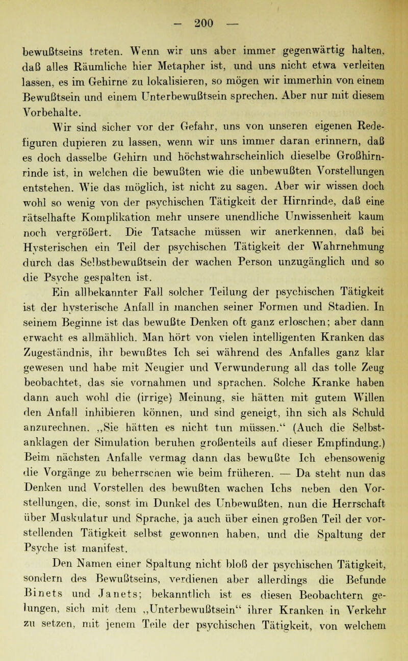 bewußtseins treten. Wenn wir uns aber immer gegenwärtig halten, daß alles Räumliche hier Metapher ist, und uns nicht etwa verleiten lassen, es im Gehirne zu lokalisieren, so mögen wir immerhin von einem Bewußtsein und einem Unterbewußtsein sprechen. Aber nur mit diesem Vorbehalte. Wir sind sicher vor der Gefahr, uns von unseren eigenen Rede- figuren düpieren zu lassen, wenn wir uns immer daran erinnern, daß es doch dasselbe Gehirn und höchstwahrscheinlich dieselbe Großhirn- rinde ist, in welchen die bewußten wie die unbewußten Vorstellungen entstehen. Wie das möglich, ist nicht zu sagen. Aber wir wissen doch wohl so wenig von der psychischen Tätigkeit der Hirnrinde, daß eine rätselhafte Komplikation mehr unsere unendliche Unwissenheit kaum noch vergrößert. Die Tatsache müssen wir anerkennen, daß bei Hvsterischen ein Teil der psychischen Tätigkeit der Wahrnehmung durch das Selbstbewußtsein der wachen Person unzugänglich und so die Psyche gespalten ist. Ein allbekannter Fall solcher Teilung der psychischen Tätigkeit ist der hysterische Anfall in manchen seiner Formen und Stadien. In seinem Beginne ist das bewußte Denken oft ganz erloschen; aber dann erwacht es allmählich. Man hört von vielen intelligenten Kranken das Zugeständnis, ihr bewußtes Ich sei während des Anfalles ganz klar gewesen und habe mit Neugier und Verwunderung all das tolle Zeug beobachtet, das sie vornahmen und sprachen. Solche Kranke haben dann auch wohl die (irrige) Meinung, sie hätten mit gutem Willen den Anfall inhibieren können, und sind geneigt, ihn sich als Schuld anzurechnen. „Sie hätten es nicht tun müssen. (Auch die Selbst- anklagen der Simulation beruhen großenteils auf dieser Empfindung.) Beim nächsten Anfalle vermag dann das bewußte Ich ebensowenig die Vorgänge zu beherrscnen wie beim früheren. — Da steht nun das Denken und Vorstellen des bewußten wachen Ichs neben den Vor- stellungen, die, sonst im Dunkel des Unbewußten, nun die Herrschaft über Muskulatur und Sprache, ja auch über einen großen Teil der vor- stellenden Tätigkeit selbst gewonnen haben, und die Spaltung der Psyche ist manifest. Den Namen einer Spaltung nicht bloß der psychischen Tätigkeit, sondern des Bewußtseins, verdienen aber allerdings die Befunde Binets und Janets; bekanntlich ist es diesen Beobachtern ge- lungen, sich mit dem „Unterbewußtsein ihrer Kranken in Verkehr zu setzen, mit jenem Teile der psychischen Tätigkeit, von welchem