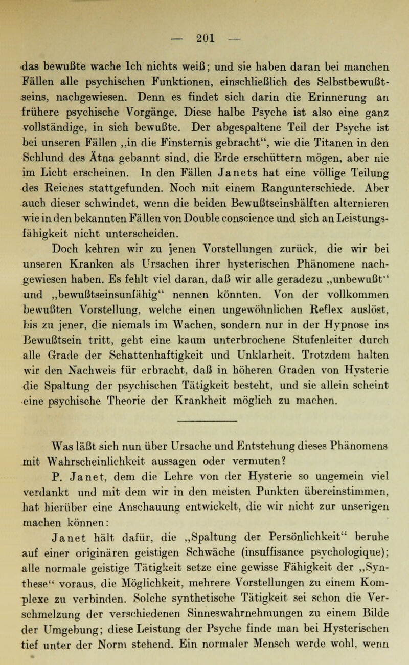das bewußte wache Ich nichts weiß; und sie haben daran bei manchen Fällen alle psychischen Funktionen, einschließlich des Selbstbewußt- seins, nachgewiesen. Denn es findet sich darin die Erinnerung an frühere psychische Vorgänge. Diese halbe Psyche ist also eine ganz vollständige, in sich bewußte. Der abgespaltene Teil der Psyche ist bei unseren Fällen ,,in die Finsternis gebracht, wie die Titanen in den Schlund des Ätna gebannt sind, die Erde erschüttern mögen, aber nie im Licht erscheinen. In den Fällen Janets hat eine völlige Teilung des Reicnes stattgefunden. Noch mit einem Rangunterschiede. Aber auch dieser schwindet, wenn die beiden Bewußtseinsbälften alternieren wie in den bekannten Fällen von Double conscience und sich an Leistungs- fähigkeit nicht unterscheiden. Doch kehren wir zu jenen Vorstellungen zurück, die wir bei unseren Kranken als Ursachen ihrer hysterischen Phänomene nach- gewiesen haben. Es fehlt viel daran, daß wir alle geradezu „unbewußt' und „bewußtseinsunfähig nennen könnten. Von der vollkommen bewußten Vorstellung, welche einen ungewöhnlichen Reflex auslöst, bis zu jener, die niemals im Wachen, sondern nur in der Hypnose ins Bewußtsein tritt, geht eine kaum unterbrochene Stufenleiter durch alle Grade der Schattenhaftigkeit und Unklarheit. Trotzdem halten wir den Nachweis für erbracht, daß in höheren Graden von Hysterie die Spaltung der psychischen Tätigkeit besteht, und sie allein scheint eine psychische Theorie der Krankheit möglich zu machen. Was läßt sich nun über Ursache und Entstehung dieses Phänomens mit Wahrscheinlichkeit aussagen oder vermuten? P. Janet, dem die Lehre von der Hysterie so ungemein viel verdankt und mit dem wir in den meisten Punkten übereinstimmen, hat hierüber eine Anschauung entwickelt, die wir nicht zur unserigen machen können: Janet hält dafür, die „Spaltung der Persönlichkeit beruhe auf einer originären geistigen Schwäche (insuffisance psycho!ogique); alle normale geistige Tätigkeit setze eine gewisse Fähigkeit der „Syn- these voraus, die Möglichkeit, mehrere Vorstellungen zu einem Kom- plexe zu verbinden. Solche synthetische Tätigkeit sei schon die Ver- schmelzung der verschiedenen Sinneswahrnehmungen zu einem Bilde der Umgebung; diese Leistung der Psyche finde man bei Hysterischen tief unter der Norm stehend. Ein normaler Mensch werde wohl, wenn