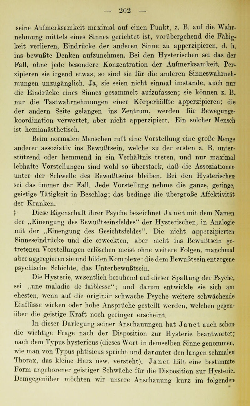 seine Aufmeiksamkeit maximal auf einen Punkt, z. B. auf die Wahr- nehmung mittels eines Sinnes gerichtet ist, vorübergehend die Fähig- keit verlieren, Eindrücke der anderen Sinne zu apperzipieren, d. h. ins bewußte Denken aufzunehmen. Bei den Hysterischen sei das der Fall, ohne jede besondere Konzentration der Aufmerksamkeit. Per- zipieren sie irgend etwas, so sind sie für die anderen Sinneswahrneh- mungen unzugänglich. Ja, sie seien nicht einmal imstande, auch nur die Eindrücke eines Sinnes gesammelt aufzufassen; sie können z. B. nur die TastWahrnehmungen einer Körperhälfte apperzipieren; die der andern Seite gelangen ins Zentrum, werden für Bewegungs- koordination verwertet, aber nicht apperzipiert. Ein solcher Mensch ist hemianästhetisch. Beim normalen Menschen ruft eine Vorstellung eine große Menge anderer assoziativ ins Bewußtsein, welche zu der ersten z. B. unter- stützend oder hemmend in ein Verhältnis treten, und nur maximal lebhafte Vorstellungen sind wohl so überstark, daß die Assoziationen unter der Schwelle des Bewußtseins bleiben. Bei den Hysterischen sei das immer der Fall. Jede Vorstellung nehme die ganze, geringe, geistige Tätigkeit in Beschlag; das bedinge die übergroße Affektivität der Kranken. t Diese Eigenschaft ihrer Psyche bezeichnet Janet mit dem Namen der „Einengung des Bewußtseinsfeldes der Hysterischen, in Analogie mit der „Einengung des Gesichtsfeldes. Die nicht apperzipierten Sinneseindrücke und die erweckten, aber nicht ins Bewußtsein ge- tretenen Vorstellungen erlöschen meist ohne weitere Folgen, manchmal aber aggregieren sie und bilden Komplexe: die dem Bewußtsein entzogene psychische Schichte, das Unterbewußtsein. Die Hysterie, wesentlich beruhend auf dieser Spaltung der Psyche, sei ,,une maladic de faiblesse; und darum entwickle sie sich am ehesten, wenn auf die originär schwache Psyche weitere schwächende Einflüsse wirken oder hohe Ansprüche gestellt werden, welchen gegen- über die geistige Kraft noch geringer erscheint. In dieser Darlegung seiner Anschauungen hat Janet auch schon die wichtige Frage nach der Disposition zur Hysterie beantwortet; nach dem Typus hystericus (dieses Wort in demselben Sinne genommen, wie man von Typus phtisicus spricht und darunter den langen schmalen Thorax, das kleine Herz usw. versteht). Janet hält eine bestimmte Form angeborener geistiger Schwäche für die Disposition zur Hysterie. Demgegenüber möchten wir unsere Anschauung kurz im folgenden