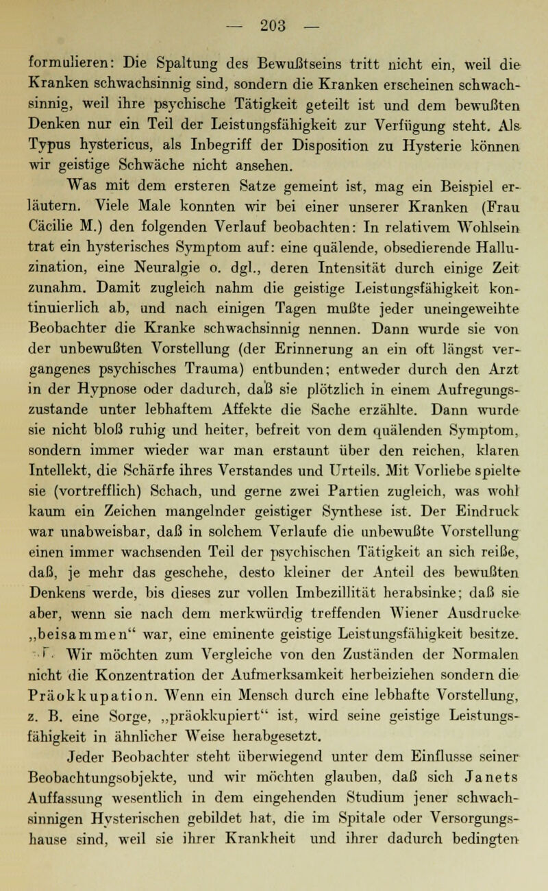 formulieren: Die Spaltung des Bewußtseins tritt nicht ein, weil die Kranken schwachsinnig sind, sondern die Kranken erscheinen schwach- sinnig, weil ihre psychische Tätigkeit geteilt ist und dem bewußten Denken nur ein Teil der Leistungsfähigkeit zur Verfügung steht. Als- Typus hystericus, als Inbegriff der Disposition zu Hysterie können wir geistige Schwäche nicht ansehen. Was mit dem ersteren Satze gemeint ist, mag ein Beispiel er- läutern. Viele Male konnten wir bei einer unserer Kranken (Frau Cäcilie M.) den folgenden Verlauf beobachten: In relativem Wohlsein trat ein hysterisches Symptom auf: eine quälende, obsedierende Hallu- zination, eine Neuralgie o. dgl., deren Intensität durch einige Zeit zunahm. Damit zugleich nahm die geistige Leistungsfähigkeit kon- tinuierlich ab, und nach einigen Tagen mußte jeder uneingeweihte Beobachter die Kranke schwachsinnig nennen. Dann wurde sie von der unbewußten Vorstellung (der Erinnerung an ein oft längst ver- gangenes psychisches Trauma) entbunden; entweder durch den Arzt in der Hypnose oder dadurch, daß sie plötzlich in einem Aufregungs- zustande unter lebhaftem Affekte die Sache erzählte. Dann wurde sie nicht bloß ruhig und heiter, befreit von dem quälenden Symptom, sondern immer wieder war man erstaunt über den reichen, klaren Intellekt, die Schärfe ihres Verstandes und Urteils. Mit Vorliebe spielte sie (vortrefflich) Schach, und gerne zwei Partien zugleich, was wohl kaum ein Zeichen mangelnder geistiger Synthese ist. Der Eindruck war unabweisbar, daß in solchem Verlaufe die unbewußte Vorstellung einen immer wachsenden Teil der psychischen Tätigkeit an sich reiße, daß, je mehr das geschehe, desto kleiner der Anteil des bewußten Denkens werde, bis dieses zur vollen Imbezillität herabsinke; daß sie aber, wenn sie nach dem merkwürdig treffenden AViener Ausdrucke „beisammen war, eine eminente geistige Leistungsfähigkeit besitze. 1 Wir möchten zum Vergleiche von den Zuständen der Normalen nicht die Konzentration der Aufmerksamkeit herbeiziehen sondern die Präokktipation. Wenn ein Mensch durch eine lebhafte Vorstellung, z. B. eine Sorge, „präokkupiert ist, wird seine geistige Leistungs- fähigkeit in ähnlicher Weise herabgesetzt. Jeder Beobachter steht überwiegend unter dem Einflüsse seiner Beobachtungsobjekte, und wir möchten glauben, daß sich Janets Auffassung wesentlich in dem eingehenden Studium jener schwach- sinnigen Hysterischen gebildet hat, die im Spitale oder Versorgungs- hause sind, weil sie ihrer Krankheit und ihrer dadurch bedingten
