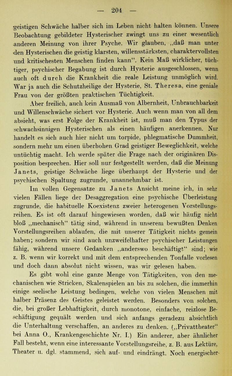 geistigen Schwäche halber sich im Leben nicht halten können. Unsere Beobachtung gebildeter Hysterischer zwingt uns zu einer wesentlich anderen Meinung von ihrer Psyche. Wir glauben, „daß man unter den Hysterischen die geistig klarsten, willensstärksten, charaktervollsten und kritischesten Menschen finden kann. Kein Maß wirklicher, tüch- tiger, psychischer Begabung ist durch Hysterie ausgeschlossen, wenn auch oft durch die Krankheit die reale Leistung unmöglich wird. War ja auch die Schutzheilige der Hysterie, St. Theresa, eine geniale Frau von der größten praktischen Tüchtigkeit. Aber freilich, auch kein Ausmaß von Albernheit, Unbrauchbarkeit und Willenschwäche sichert vor Hysterie. Auch wenn man von all dem absieht, was erst Folge der Krankheit ist, muß man den Typus der schwachsinnigen Hysterischen als einen häufigen anerkennen. Nur handelt es sich auch hier nicht um torpide, phlegmatische Dummheit, sondern mehr um einen überhöhen Grad geistiger Beweglichkeit, welche untüchtig macht. Ich werde später die Frage nach der originären Dis- position besprechen. Hier soll nur festgestellt werden, daß die Meinung Janets, geistige Schwäche liege überhaupt der Hysterie und der psychischen Spaltung zugrunde, unannehmbar ist. Im vollen Gegensatze zu Janets Ansicht meine ich, in sehr vielen Fällen liege der Desaggregation eine psychische Uberleistung zugrunde, die habituelle Koexistenz zweier heterogenen Vorstellungs- reihen. Es ist oft darauf hingewiesen worden, daß wir häufig nicht bloß „mechanisch tätig sind, während in unserem bewußten Denken Vorstellungsreihen ablaufen, die mit unserer Tätigkeit nichts gemein haben; sondern wir sind auch unzweifelhafter psychischer Leistungen fähig, während unsere Gedanken „anderswo beschäftigt sind; wie z. B. wenn wir korrekt und mit dem entsprechenden Tonfalle vorlesen und doch dann absolut nicht wissen, was wir gelesen haben. Es gibt wohl eine ganze Menge von Tätigkeiten, von den me- chanischen wie Stricken, Skalenspielen an bis zu solchen, die immerhin einige seelische Leistung bedingen, welche von vielen Menschen mit halber Präsenz des Geistes geleistet werden. Besonders von solchen, die, bei großer Lebhaftigkeit, durch monotone, einfache, reizlose Be- schäftigung gecpiält werden und sich anfangs geradezu absichtlich die Unterhaltung verschaffen, an anderes zu denken. („Privattheater bei Anna 0., Krankengeschichte Nr. I.) Ein anderer, aber ähnlicher Fall besteht, wenn eine interessante Vorstellungsreihe, z. B. aus Lektüre, Theater u. dgl. stammend, sich auf- und eindrängt. Noch energischer-