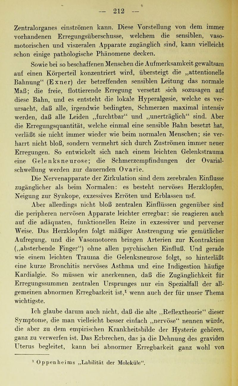 Zentralorganes einströmen kann. Diese Vorstellung von dem immer vorhandenen Erregungsüberschusse, welchem die sensiblen, vaso- motorischen und viszeralen Apparate zugänglich sind, kann vielleicht schon einige pathologische Phänomene decken. Sowie bei so beschaffenen Menschen die Aufmerksamkeit gewaltsam auf einen Körperteil konzentriert wird, übersteigt die „attentionelle Bahnung (Exner) der betreffenden sensiblen Leitung das normale Maß; die freie, flottierende Erregung versetzt sich sozusagen auf diese Bahn, und es entsteht die lokale Hyperalgesie, welche es ver- ursacht, daß alle, irgendwie bedingten, Schmerzen maximal intensiv werden, daß alle Leiden „furchtbar und „unerträglich sind. Aber die Erregungsquantität, welche einmal eine sensible Bahn besetzt hat, verläßt sie nicht immer wieder wie beim normalen Menschen; sie ver- harrt nicht bloß, sondern vermehrt sich durch Zuströmen immer neuer Erregungen. So entwickelt sich nach einem leichten Gelenkstrauma eine Gelenksneurose; die Schmerzempfindungen der Ovarial- schwellung werden zur dauernden Ovarie. Die Nervenapparate der Zirkulation sind dem zerebralen Einflüsse zugänglicher als beim Normalen: es besteht nervöses Herzklopfen, Neigung zur Synkope, exzessives Erröten und Erblassen usf. Aber allerdings nicht bloß zentralen Einflüssen gegenüber sind die peripheren nervösen Apparate leichter erregbar: sie reagieren auch auf die adäquaten, funktionellen Reize in exzessiver und perverser Weise. Das Herzklopfen folgt mäßiger Anstrengung wie gemütlicher Aufregung, und die Vasomotoren bringen Arterien zur Kontraktion („absterbende Einger) ohne allen psychischen Einfluß. Und gerade wie einem leichten Trauma die Gelenksneurose folgt, so hinterläßt eine kurze Bronchitis nervöses Asthma und eine Indigestion häufige Kardialgie. So müssen wir anerkennen, daß die Zugänglichkeit für Erregungssummen zentralen Ursprunges nur ein Spezialfall der all- gemeinen abnormen Erregbarkeit ist,1 wenn auch der für unser Thema wichtigste. Ich glaube darum auch nicht, daß die alte „Reflextheorie dieser Symptome, die man vielleicht besser einfach „nervöse nennen würde, die aber zu dem empirischen Krankheitsbilde der Hysterie gehören, ganz zu verwerfen ist. Das Erbrechen, das ja die Dehnung des graviden Uterus begleitet, kann bei abnormer Erregbarkeit ganz wohl von 1 Oppenheims „Labilität der Moleküle.