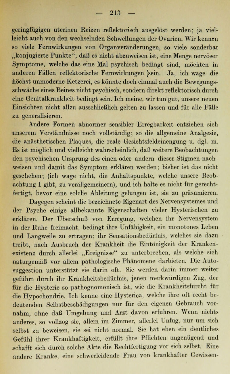 geringfügigen uterinen Reizen reflektorisch ausgelöst werden; ja viel- leicht auch von den wechselnden Schwellungen der Ovarien. AVir kennen so viele Fernwirkungen von Organveränderungen, so viele sonderbar „konjugierte Punkte, daß es nicht abzuweisen ist, eine Menge nervöser »Symptome, welche das eine Mal psychisch bedingt sind, möchten in anderen Fällen reflektorische Fernwirkungen [sein. Ja, ich wage die höchst unmoderne Ketzerei, es könnte doch einmal auch die Bewegungs- schwäche eines Beines nicht psychisch, sondern direkt reflektorisch durch eine Genitalkrankheit bedingt sein. Ich meine, wir tun gut, unsere neuen Einsichten nicht allzu ausschließlich gelten zu lassen und für alle Fälle zu generalisieren. Andere Formen abnormer sensibler Erregbarkeit entziehen sich unserem Verständnisse noch vollständig; so die allgemeine Analgesie, die anästhetischen Plaques, die reale Gesichtsfeldeinengung u. dgl. m. Es ist möglich und vielleicht wahrscheinlich, daß weitere Beobachtungen den psychischen Ursprung des einen oder andern dieser Stigmen nach- weisen und damit das Symptom erklären werden; bisher ist das nicht geschehen; (ich wage nicht, die Anhaltspunkte, welche unsere Beob- achtung I gibt, zu verallgemeinern), und ich halte es nicht für gerecht- fertigt, bevor eine solche Ableitung gelungen ist, sie zu präsumieren. Dagegen scheint die bezeichnete Eigenart des Nervensystemes und der Psyche einige allbekannte Eigenschaften vieler Hysterischen zu erklären. Der Überschuß von Erregung, welchen ihr Nervensystem in der Ruhe freimacht, bedingt ihre Unfähigkeit, ein monotones Leben und Langweile zu ertragen; ihr Sensationsbedürfnis, welches sie dazu treibt, nach Ausbruch der Krankheit die Eintönigkeit der Kranken- existenz durch allerlei „Ereignisse zu unterbrechen, als welche sich naturgemäß vor allem pathologische Phänomene darbieten. Die Auto- suggestion unterstützt sie darin oft. Sie werden darin immer weiter geführt durch ihr Krankheitsbedürfnis, jenen merkwürdigen Zug, der für die Hysterie so pathognomonisch ist, wie die Krankheitsfurcht für die Hypochondrie. Ich kenne eine Hysterica, welche ihre oft recht be- deutenden Selbstbeschädigungen nur für den eigenen Gebrauch vor- nahm, ohne daß Umgebung und Arzt davon erfuhren. Wenn nichts anderes, so vollzog sie, allein im Zimmer, allerlei Unfug, nur um sich selbst zu beweisen, sie sei nicht normal. Sie hat eben ein deutliches Gefühl ihrer Krankhaftigkeit, erfüllt ihre Pflichten ungenügend und schafft sich durch solche Akte die Rechtfertigung vor sich selbst. Eine .andere Kranke, eine schwerleidende Frau von krankhafter Gewissen-