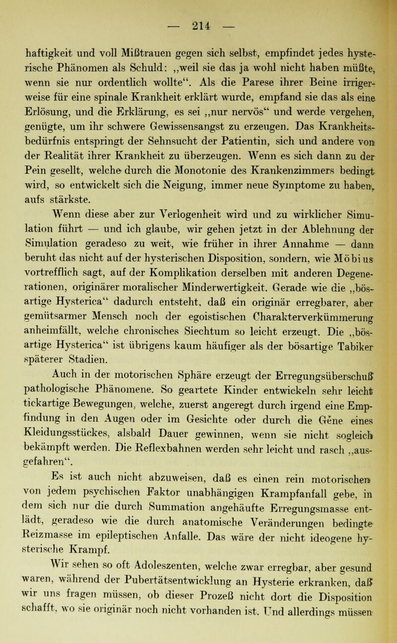 haftigkeit und voll Mißtrauen gegen sich selbst, empfindet jedes hyste- rische Phänomen als Schuld: „weil sie das ja wohl nicht haben müßte, wenn sie nur ordentlich wollte. Als die Parese ihrer Beine irriger- weise für eine spinale Krankheit erklärt wurde, empfand sie das als eine Erlösung, und die Erklärung, es sei „nur nervös und werde vergehen, genügte, um ihr schwere Gewissensangst zu erzeugen. Das Krankheits- bedürfnis entspringt der Sehnsucht der Patientin, sich und andere von der Realität ihrer Krankheit zu überzeugen. Wenn es sich dann zu der Pein gesellt, welche- durch die Monotonie des Krankenzimmers bedingt wird, so entwickelt sich die Neigung, immer neue Symptome zu haben, aufs stärkste. Wenn diese aber zur Verlogenheit wird und zu wirklicher Simu- lation führt — und ich glaube, wir gehen jetzt in der Ablehnung der Simulation geradeso zu weit, wie früher in ihrer Annahme — dann beruht das nicht auf der hysterischen Disposition, sondern, wie Möbi us vortrefflich sagt, auf der Komplikation derselben mit anderen Degene- rationen, originärer moralischer Minderwertigkeit. Gerade wie die „bös- artige Hysterica dadurch entsteht, daß ein originär erregbarer, aber gemütsarmer Mensch noch der egoistischen Charakterverkümmerung anheimfällt, welche chronisches Siechtum so leicht erzeugt. Die „bös- artige Hysterica ist übrigens kaum häufiger als der bösartige Tabiker späterer Stadien. Auch in der motorischen Sphäre erzeugt der Erregungsüberschuß pathologische Phänomene. So geartete Kinder entwickeln sehr leicht tickartige Bewegungen, welche, zuerst angeregt durch irgend eine Emp- findung in den Augen oder im Gesichte oder durch die Gene eines Kleidungsstückes, alsbald Dauer gewinnen, wenn sie nicht sogleich bekämpft werden. Die Reflexbahnen werden sehr leicht und rasch „aus- gefahren. Es ist auch nicht abzuweisen, daß es einen rein motorischen) von jedem psychischen Faktor unabhängigen Krampfanfall gebe, in dem sich nur die durch Summation angehäufte Erregungsmasse ent- lädt, geradeso wie die durch anatomische Veränderungen bedingte Reizmasse im epileptischen Anfalle. Das wäre der nicht ideogene hy- sterische Krampf. Wir sehen so oft Adoleszenten, welche zwar erregbar, aber gesund waren, während der Pubertätsentwicklung an Hysterie erkranken, daß wir uns fragen müssen, ob dieser Prozeß nicht dort die Disposition schafft, wo sie originär noch nicht vorhanden ist. Und allerdings müssen