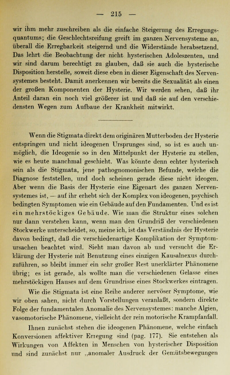 wir ihm mehr zuschreiben als die einfache Steigerung des Erregungs- quantums; die Geschlechtsreifung greift im ganzen Nervensysteme an, überall die Erregbarkeit steigernd und die Widerstände herabsetzend. Das lehrt die Beobachtung der nicht hysterischen Adoleszenten, und wir sind darum berechtigt zu glauben, daß sie auch die hysterische Disposition herstelle, soweit diese eben in dieser Eigenschaft des Nerven- systemes besteht. Damit anerkennen wir bereits die Sexualität als einen der großen Komponenten der Hysterie. Wir werden sehen, daß ihr Anteil daran ein noch viel größerer ist und daß sie auf den verschie- densten Wegen zum Aufbaue der Krankheit mitwirkt. Wenn die Stigmata direkt dem originären Mutterboden der Hysterie entspringen und nicht ideogenen Ursprunges sind, so ist es auch un- möglich, die Ideogenie so in den Mittelpunkt der Hysterie zu stellen, wie es heute manchmal geschieht. Was könnte denn echter hysterisch sein als die Stigmata, jene pathognomonischen Befunde, welche die Diagnose feststellen, und doch scheinen gerade diese nicht ideogen. Aber wenn die Basis der Hysterie eine Eigenart des ganzen Nerven- eystemes ist,—auf ihr erhebt sich der Komplex von ideogenen, psychisch bedingten Symptomen wie ein Gebäude auf den Fundamenten. Und es ist ein mehrstöckiges Gebäude. Wie man die Struktur eines solchen nur dann verstehen kann, wenn man den Grundriß der verschiedenen Stockwerke unterscheidet, so, meine ich, ist das Verständnis der Hysterie davon bedingt, daß die verschiedenartige Komplikation der Symptnm- ursachen beachtet wird. Sieht man davon ab und versucht die Er- klärung der Hysterie mit Benutzung eines einzigen Kausalnexus durch- zuführen, so bleibt immer ein sehr großer Re«t unerklärter Phänomene übrig; es ist gerade, als wollte man die verschiedenen Gelasse eines mehrstöckigen Hauses auf dem Grundrisse eines Stockwerkes eintragen. Wie die Stigmata ist eine Reihe anderer nervöser Symptome, wie wir oben sahen, nicht durch Vorstellungen veranlaßt, sondern direkte Folge der fundamentalen Anomalie des Nervensystemes: manche Algien, vasomotorische Phänomene, vielleicht der rein motorische Krampfanfall. Ihnen zunächst stehen die ideogenen Phänomene, welche einfach Konversionen affektiver Erlegung sind (pag. 177). Sie entstehen als Wirkungen von Affekten in Menschen von hysterischer Disposition und sind zunächst nur .,anomaler Ausdruck der Gemütsbewegungen