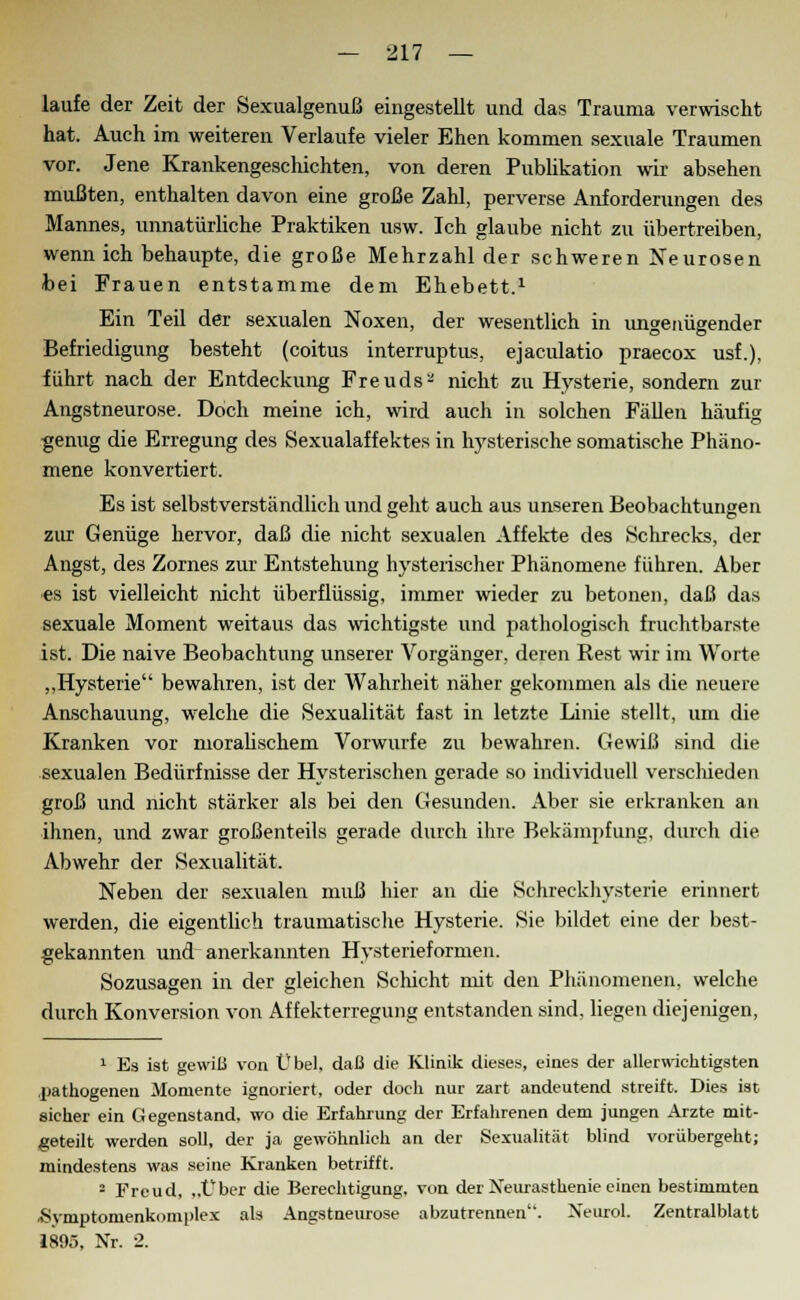 laufe der Zeit der Sexualgenuß eingestellt und das Trauma verwischt hat. Auch im weiteren Verlaufe vieler Ehen kommen sexuale Traumen vor. Jene Krankengeschichten, von deren Publikation wir absehen mußten, enthalten davon eine große Zahl, perverse Anforderungen des Mannes, unnatürliche Praktiken usw. Ich glaube nicht zu übertreiben, wenn ich behaupte, die große Mehrzahl der schweren Neurosen bei Frauen entstamme dem Ehebett.1 Ein Teil der sexualen Noxen, der wesentlich in ungenügender Befriedigung besteht (coitus interruptus, ejaculatio praecox usf.), führt nach der Entdeckung Freuds2 nicht zu Hysterie, sondern zur Angstneurose. Doch meine ich, wird auch in solchen Fällen häufig genug die Erregung des Sexualaffektes in hysterische somatische Phäno- mene konvertiert. Es ist selbstverständlich und geht auch aus unseren Beobachtungen zur Genüge hervor, daß die nicht sexualen Affekte des Schrecks, der Angst, des Zornes zur Entstehung hysterischer Phänomene führen. Aber es ist vielleicht nicht überflüssig, immer wieder zu betonen, daß das sexuale Moment weitaus das wichtigste und pathologisch fruchtbarste ist. Die naive Beobachtung unserer Vorgänger, deren Rest wir im Worte „Hysterie bewahren, ist der Wahrheit näher gekommen als die neuere Anschauung, welche die Sexualität fast in letzte Linie stellt, um die Kranken vor moralischem Vorwurfe zu bewahren. Gewiß sind die sexualen Bedürfnisse der Hysterischen gerade so individuell verschieden groß und nicht stärker als bei den Gesunden. Aber sie erkranken an ihnen, und zwar großenteils gerade durch ihre Bekämpfung, durch die. Abwehr der Sexualität. Neben der sexualen muß hier an die Schreckhysterie erinnert werden, die eigentlich traumatische Hysterie. Sie bildet eine der best- gekannten und anerkannten Hysterieformen. Sozusagen in der gleichen Schicht mit den Phänomenen, welche durch Konversion von Affekterregung entstanden sind, liegen diejenigen, 1 Es ist gewiß von Übel, daß die Klinik dieses, eines der allerwichtigsten jjathogenen Momente ignoriert, oder doch nur zart andeutend streift. Dies ist sicher ein Gegenstand, wo die Erfahrung der Erfahrenen dem jungen Arzte mit- geteilt werden soll, der ja gewöhnlieh an der Sexualität blind vorübergeht; mindestens was seine Kranken betrifft. 2 Freud, „Über die Berechtigung, von der Neurasthenie einen bestimmten ■Symptonienkoniplex als Angstneurose abzutrennen'. NeuroL Zentralblatt 1895, Nr. 2.