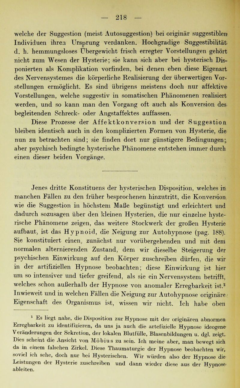 welche der Suggestion (meist Autosuggestion) bei originär suggestibleir Individuen ihren Ursprung verdanken. Hochgradige Suggestibilität d. h. hemmungsloses Übergewicht frisch erregter Vorstellungen gehört nicht zum Wesen der Hysterie; sie kann sich aber bei hysterisch Dis- ponierten als Komplikation vorfinden, bei denen eben diese Eigenart des Nervensystemes die körperliche Realisierung der überwertigen Vor- stellungen ermöglicht. Es sind übrigens meistens doch nur affektive Vorstellungen, welche suggestiv in somatischen Phänomenen realisiert werden, und so kann man den Vorgang oft auch als Konversion des begleitenden Schreck- oder Angstaffektes auffassen. Diese Prozesse der Affektkonversion und der Suggestion bleiben identisch auch in den komplizierten Formen von Hysterie, die nun zu betrachten sind; sie finden dort nur günstigere Bedingungen;, aber psychisch bedingte hysterische Phänomene entstehen immer durch einen dieser beiden Vorgänge. Jenes dritte Konstituens der hysterischen Disposition, welches in manchen Fällen zu den früher besprochenen hinzutritt, die Konversion wie die Suggestion in höchstem Maße begünstigt und erleichtert und dadurch sozusagen über den kleinen Hysterien, die nur einzelne hyste- rische Phänomene zeigen, das weitere Stockwerk der großen Hysterie aufbaut, ist das Hypnoid, die Neigung zur Autohypnose (pag. 188). Sie konstituiert einen, zunächst nur vorübergehenden und mit dem normalen alternierenden Zustand, dem wir dieselbe Steigerung der psychischen Einwirkung auf den Körper zuschreiben dürfen, die wir in der artifiziellen Hypnose beobachten; diese Einwirkung ist hier um so intensiver und tiefer greifend, als sie ein Nervensystem betrifft, welches schon außerhalb der Hypnose von anomaler Erregbarkeit ist.1 Inwieweit und in welchen Fällen die Neigung zur Autohypnose originäre - Eigenschaft des Organismus ist, wissen wir nicht, Ich habe oben 1 Es liegt nahe, die Disposition zur Hypnose mit der originären abnormen Erregbarkeit zu identifizieren, da uns ja auch die artefizielle Hypnose ideogene- Veränderungen der Sekretion, der lokalen Blutfülle, Blasenbildungen u. dgl. zeigt.. Dies scheint die Ansicht von Möbius zu sein. Ich meine aber, man bewegt sich da in einem falschen Zirkel. Diese Thaumaturgie der Hypnose beobachten wir, soviel ich sehe, doch nur bei Hysterischen. Wir würden also der Hypnose die- Leistungen der Hysterie zuschreiben und dann wieder diese aus der Hypnose- ableiten.