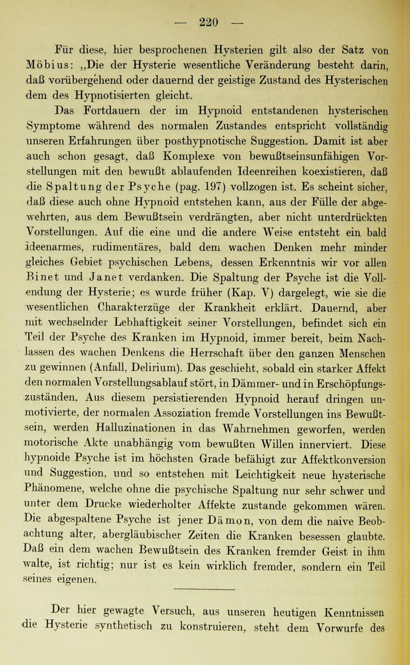 Für diese, hier besprochenen Hysterien gilt also der Satz von Möbius: „Die der Hysterie wesentliche Veränderung besteht darin, daß vorübergehend oder dauernd der geistige Zustand des Hysterischen dem des Hypnotisierten gleicht. Das Fortdauern der im Hypnoid entstandenen hysterischen Symptome während des normalen Zustandes entspricht vollständig unseren Erfahrungen über posthypnotische Suggestion. Damit ist aber auch schon gesagt, daß Komplexe von bewußtseinsunfähigen Vor- stellungen mit den bewußt ablaufenden Ideenreihen koexistieren, daß die Spaltung der Psyche (pag. 197) vollzogen ist. Es scheint sicher, daß diese auch ohne Hypnoid entstehen kann, aus der Fülle der abge- wehrten, aus dem Bewußtsein verdrängten, aber nicht unterdrückten Vorstellungen. Auf die eine und die andere Weise entsteht ein bald ideenarmes, rudimentäres, bald dem wachen Denken mehr minder gleiches Gebiet psychischen Lebens, dessen Erkenntnis wir vor allen Binet und Janet verdanken. Die Spaltung der Psyche ist die Voll- endung der Hysterie; es wurde früher (Kap. V) dargelegt, wie sie die wesentlichen Charakterzüge der Krankheit erklärt. Dauernd, aber mit wechselnder Lebhaftigkeit seiner Vorstellungen, befindet sich ein Teil der Psyche des Kranken im Hypnoid, immer bereit, beim Nach- lassen des wachen Denkens die Herrschaft über den ganzen Menschen zu gewinnen (Anfall, Delirium). Das geschieht, sobald ein starker Affekt den normalen Vorstellungsablauf stört, in Dämmer- und in Erschöpfungs- zuständen. Aus diesem persistierenden Hypnoid herauf dringen un- motivierte, der normalen Assoziation fremde Vorstellungen ins Bewußt- sein, werden Halluzinationen in das Wahrnehmen geworfen, werden motorische Akte unabhängig vom bewußten Willen innerviert. Diese hypnoide Psyche ist im höchsten Grade befälligt zur Affektkonversion und Suggestion, und so entstehen mit Leichtigkeit neue hysterische Phänomene, welche ohne die psychische Spaltung nur sehr schwer und unter dem Drucke wiederholter Affekte zustande gekommen wären. Die abgespaltene Psyche ist jener Dämon, von dem die naive Beob- achtung alter, abergläubischer Zeiten die Kranken besessen glaubte. Daß ein dem wachen Bewußtsein des Kranken fremder Geist in ihm walte, ist richtig; nur ist es kein wirklich fremder, sondern ein Teil seines eigenen. Der lüer gewagte Versuch, aus unseren heutigen Kenntnissen die Hysterie synthetisch zu konstruieren, steht dem Vorwurfe des