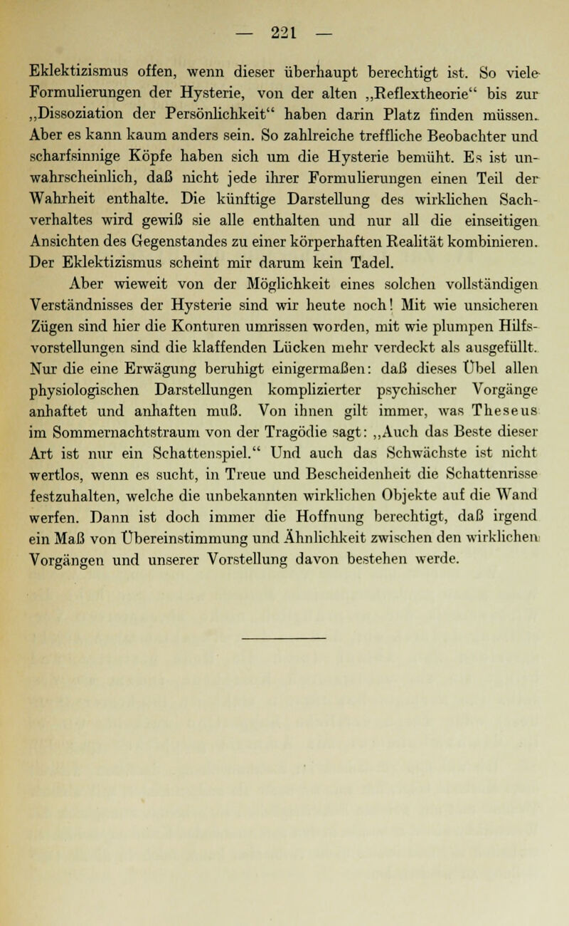 Eklektizismus offen, wenn dieser überhaupt berechtigt ist. So viele Formulierungen der Hysterie, von der alten „Reflextheorie bis zur „Dissoziation der Persönlichkeit haben darin Platz finden müssen. Aber es kann kaum anders sein. So zahlreiche treffliche Beobachter und scharfsinnige Köpfe haben sich um die Hysterie bemüht. Es ist un- wahrscheinlich, daß nicht jede ihrer Formulierungen einen Teil der Wahrheit enthalte. Die künftige Darstellung des wirklichen Sach- verhaltes wird gewiß sie alle enthalten und nur all die einseitigen Ansichten des Gegenstandes zu einer körperhaften Realität kombinieren. Der Eklektizismus scheint mir darum kein Tadel. Aber wieweit von der Möglichkeit eines solchen vollständigen Verständnisses der Hysterie sind wir heute noch! Mit wie unsicheren Zügen sind hier die Konturen umrissen worden, mit wie plumpen Hilfs- vorstellungen sind die klaffenden Lücken mehr verdeckt als ausgefüllt. Nur die eine Erwägung beruhigt einigermaßen: daß dieses Übel allen physiologischen Darstellungen komplizierter psychischer Vorgänge anhaftet und anhaften muß. Von ihnen gilt immer, was Theseus im Sommernachtstraum von der Tragödie sagt: „Auch das Beste dieser Art ist nur ein Schattenspiel. Und auch das Schwächste ist nicht wertlos, wenn es sucht, in Treue und Bescheidenheit die Schattenrisse festzuhalten, welche die unbekannten wirklichen Objekte auf die Wand werfen. Dann ist doch immer die Hoffnung berechtigt, daß irgend ein Maß von Übereinstimmung und Ähnlichkeit zwischen den wirklichen Vorgängen und unserer Vorstellung davon bestehen werde.