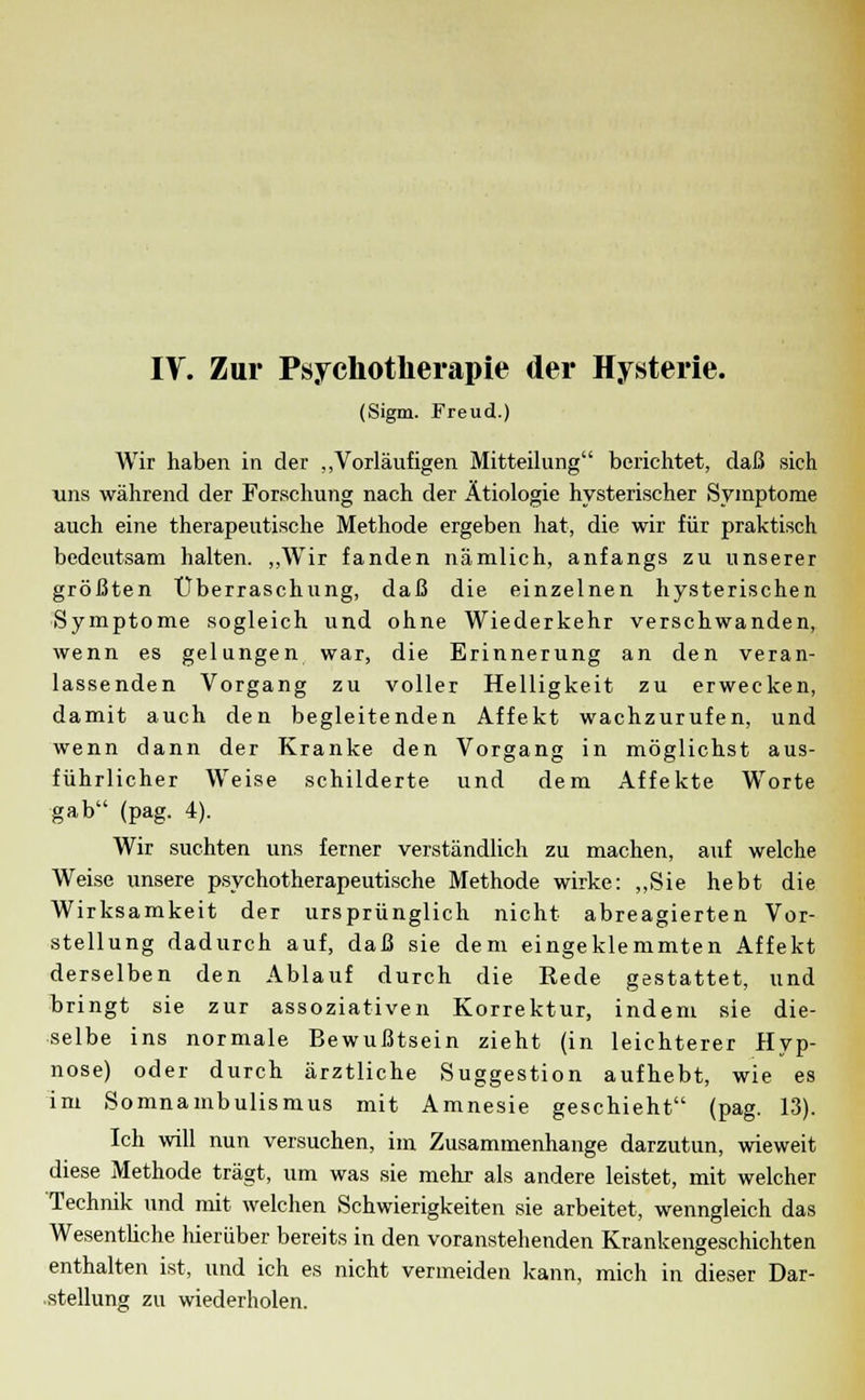 (Sigm. Freud.) Wir haben in der „Vorläufigen Mitteilung berichtet, daß sich uns während der Forschung nach der Ätiologie hysterischer Symptome auch eine therapeutische Methode ergeben hat, die wir für praktisch bedeutsam halten. „Wir fanden nämlich, anfangs zu unserer größten Überraschung, daß die einzelnen hysterischen Symptome sogleich und ohne Wiederkehr verschwanden, wenn es gelungen war, die Erinnerung an den veran- lassenden Vorgang zu voller Helligkeit zu erwecken, damit auch den begleitenden Affekt wachzurufen, und wenn dann der Kranke den Vorgang in möglichst aus- führlicher Weise schilderte und dem Affekte Worte gab (pag. 4). Wir suchten uns ferner verständlich zu machen, auf welche Weise unsere psychotherapeutische Methode wirke: „Sie hebt die Wirksamkeit der ursprünglich nicht abreagierten Vor- stellung dadurch auf, daß sie dem eingeklemmten Affekt derselben den Ablauf durch die Rede gestattet, und bringt sie zur assoziativen Korrektur, indem sie die- selbe ins normale Bewußtsein zieht (in leichterer Hyp- nose) oder durch ärztliche Suggestion aufhebt, wie es im Somnambulismus mit Amnesie geschieht (pag. 13). Ich will nun versuchen, im Zusammenhange darzutun, wieweit diese Methode trägt, um was sie mehr als andere leistet, mit welcher Technik und mit welchen Schwierigkeiten sie arbeitet, wenngleich das Wesentliche hierüber bereits in den voranstehenden Krankengeschichten enthalten ist, und ich es nicht vermeiden kann, mich in dieser Dar- stellung zu wiederholen.