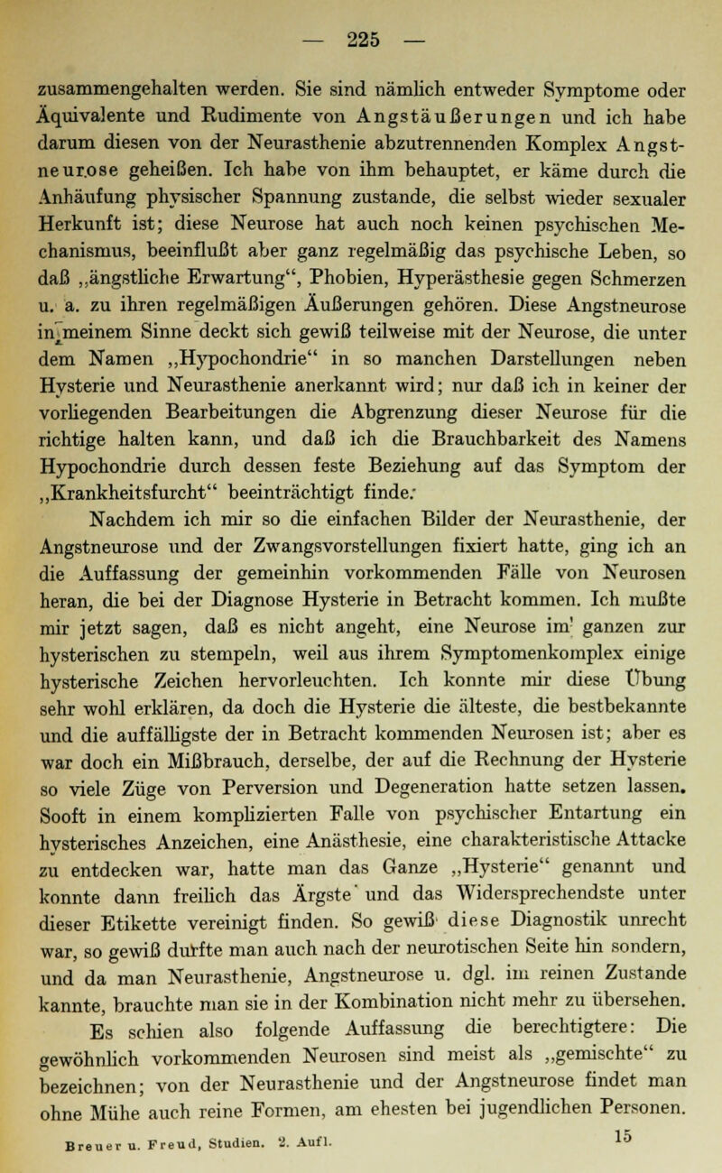 zusammengehalten werden. Sie sind nämlich entweder Symptome oder Äquivalente und Rudimente von Angstäußerungen und ich habe darum diesen von der Neurasthenie abzutrennenden Komplex Angst- neur.ose geheißen. Ich habe von ihm behauptet, er käme durch die Anhäufung physischer Spannung zustande, die selbst wieder sexualer Herkunft ist; diese Neurose hat auch noch keinen psychischen Me- chanismus, beeinflußt aber ganz regelmäßig das psychische Leben, so daß „ängstliche Erwartung, Phobien, Hyperästhesie gegen Schmerzen u. ä. zu ihren regelmäßigen Äußerungen gehören. Diese Angstneurose in^meinem Sinne deckt sich gewiß teilweise mit der Neurose, die unter dem Namen „Hypochondrie in so manchen Darstellungen neben Hysterie und Neurasthenie anerkannt wird; nur daß ich in keiner der vorüegenden Bearbeitungen die Abgrenzung dieser Neurose für die richtige halten kann, und daß ich die Brauchbarkeit des Namens Hypochondrie durch dessen feste Beziehung auf das Symptom der „Krankheitsfurcht beeinträchtigt finde; Nachdem ich mir so die einfachen Bilder der Neurasthenie, der Angstneurose und der Zwangsvorstellungen fixiert hatte, ging ich an die Auffassung der gemeinhin vorkommenden Fälle von Neurosen heran, die bei der Diagnose Hysterie in Betracht kommen. Ich mußte mir jetzt sagen, daß es nicht angeht, eine Neurose im' ganzen zur hysterischen zu stempeln, weil aus ihrem Symptomenkomplex einige hysterische Zeichen hervorleuchten. Ich konnte mir diese Übung sehr wohl erklären, da doch die Hysterie die älteste, die bestbekannte und die auffälligste der in Betracht kommenden Neurosen ist; aber es war doch ein Mißbrauch, derselbe, der auf die Rechnung der Hysterie so viele Züge von Perversion und Degeneration hatte setzen lassen. Sooft in einem komplizierten Falle von psychischer Entartung ein hysterisches Anzeichen, eine Anästhesie, eine charakteristische Attacke zu entdecken war, hatte man das Ganze „Hysterie genannt und konnte dann freilich das Ärgste'und das Widersprechendste unter dieser Etikette vereinigt finden. So gewiß' diese Diagnostik umecht war, so gewiß durfte man auch nach der neurotischen Seite hin sondern, und da man Neurasthenie, Angstneurose u. dgl. im reinen Zustande kannte, brauchte man sie in der Kombination nicht mehr zu übersehen. Es schien also folgende Auffassung die berechtigtere: Die gewöhnlich vorkommenden Neurosen sind meist als „gemischte zu bezeichnen; von der Neurasthenie und der Angstneurose findet man ohne Mühe auch reine Formen, am ehesten bei jugendlichen Personen. Breuer u. Freud, Studien. 2. Aufl. 15 6