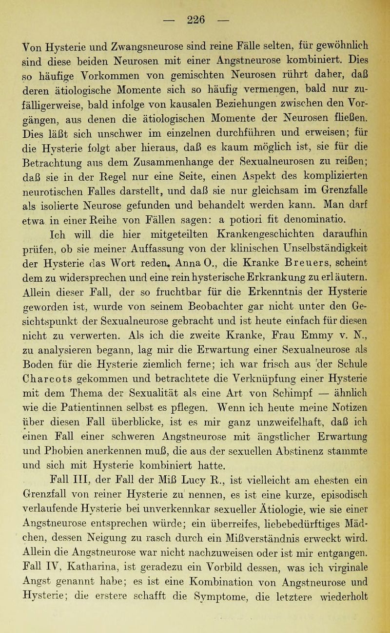 Von Hysterie und Zwangsneurose sind reine Fälle selten, für gewöhnlich sind diese beiden Neurosen mit einer Angstneurose kombiniert. Dies so häufige Vorkommen von gemischten Neurosen rührt daher, daß deren ätiologische Momente sich so häufig vermengen, bald nur zu- fälligerweise, bald infolge von kausalen Beziehungen zwischen den Vor- gängen, aus denen die ätiologischen Momente der Neurosen fließen. Dies läßt sich unschwer im einzelnen durchführen und erweisen; für die Hysterie folgt aber hieraus, daß es kaum möglich ist, sie für die Betrachtung aus dem Zusammenhange der Sexualneurosen zu reißen; daß sie in der Kegel nur eine Seite, einen Aspekt des komplizierten neurotischen Falles darstellt, und daß sie nur gleichsam im Grenzfalle als isolierte Neurose gefunden und behandelt werden kann. Man darf etwa in einer Beihe von Fällen sagen: a potiori fit denominatio. Ich will die hier mitgeteilten Krankengeschichten daraufhin prüfen, ob sie meiner Auffassung von der klinischen Unselbständigkeit der Hysterie das Wort reden. AnnaO., die Kranke Breuers, scheint dem zu widersprechen und eine rein hysterische Erkrankung zu erläutern. Allein dieser Fall, der so fruchtbar für die Erkenntnis der Hysterie geworden ist, wurde von seinem Beobachter gar nicht unter den Ge- sichtspunkt der Sexualneurose gebracht und ist heute einfach für diesen nicht zu verwerten. Als ich die zweite Kranke, Frau Emmy v. N., zu analysieren begann, lag mir die Erwartung einer Sexualneurose als Boden für die Hysterie ziemlich ferne; ich war frisch aus der Schule Charcots gekommen und betrachtete die Verknüpfung einer Hysterie mit dem Thema der Sexualität als eine Art von Schimpf — ähnlich wie die Patientinnen selbst es pflegen. Wenn ich heute meine Notizen über diesen Fall überblicke, ist es mir ganz unzweifelhaft, daß ich einen Fall einer schweren Angstneurose mit ängstlicher Erwartung und Phobien anerkennen muß, die aus der sexuellen Abstinenz stammte und sich mit Hysterie kombiniert hatte. Fall III, der Fall der Miß Lucy B., ist vielleicht am ehesten ein Grenzfall von reiner Hysterie zu nennen, es ist eine kurze, episodisch verlaufende Hvsterie bei unverkennkar sexueller Ätiologie, wie sie einer Angstneurose entsprechen würde; ein überreifes, liebebedürftiges Mäd- chen, dessen Neigung zu rasch durch ein Mißverständnis erweckt wird. Allein die Angstneurose war nicht nachzuweisen oder ist mir entgangen. Fall IV, Katharina, ist geradezu ein Vorbild dessen, was ich virginale Angst genannt habe; es ist eine Kombination von Angstneurose und Hysterie; die erstere schafft die Symptome, die letztere wiederholt