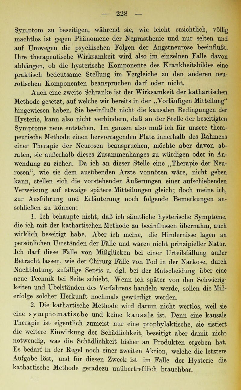 Symptom zu beseitigen, während sie, wie leicht ersichtlich, völlig machtlos ist gegen Phänomene der Neurasthenie und nur selten und auf Umwegen die psychischen Folgen der Angstneurose beeinflußt. Ihre therapeutische Wirksamkeit wird also im einzelnen Falle davon abhängen, ob die hysterische Komponente des Krankheitsbildes eine praktisch bedeutsame Stellung im Vergleiche zu den anderen neu- rotischen Komponenten beanspruchen darf oder nicht. Auch eine zweite Schranke ist der Wirksamkeit der kathartischen Methode gesetzt, auf welche wir bereits in der „Vorläufigen Mitteilung hingewiesen haben. Sie beeinflußt nicht die kausalen Bedingungen der Hysterie, kann also nicht verhindern, daß an der Stelle der beseitigten Symptome neue entstehen. Im ganzen also muß ich für unsere thera- peutische Methode einen hervorragenden Platz innerhalb des Rahmens einer Therapie der Neurosen beanspruchen, möchte aber davon ab- raten, sie außerhalb dieses Zusammenhanges zu würdigen oder in An- wendung zu ziehen. Da ich an dieser Stelle eine „Therapie der Neu- rosen, wie sie dem ausübenden Arzte vonnöten wäre, nicht geben kann, stellen sich die vorstehenden Äußerungen einer aufschiebenden Verweisung auf etwaige spätere Mitteilungen gleich; doch meine ich, zur Ausführung und Erläuterung noch folgende Bemerkungen an- schließen zu können: 1. Ich behaupte nicht, daß ich sämtliche hysterische Symptome, die ich mit der kathartischen Methode zu beeinflussen übernahm, auch wirklich beseitigt habe. Aber ich meine, die Hindernisse lagen an persönlichen Umständen der Fälle und waren nicht prinzipieller Natur. Ich darf diese Fälle von Mißglücken bei einer Urteilsfällung außer Betracht lassen, wie der Chirurg Fälle von Tod in der Narkose, durch Nachblutung, zufällige Sepsis u. dgl. bei der Entscheidung über eine neue Technik bei Seite schiebt. Wenn ich später von den Schwierig- keiten und Übelständen des Verfahrens handeln werde, sollen die Miß- erfolge solcher Herkunft nochmals gewürdigt werden. 2. Die kathartische Methode wird darum nicht wertlos, weil sie eine symptomatische und keine kausale ist. Denn eine kausale Therapie ist eigentlich zumeist nur eine prophylaktische, sie sistiert die weitere Einwirkung der Schädlichkeit, beseitigt aber damit nicht notwendig, was die Schädlichkeit bisher an Produkten ergeben hat. Es bedarf in der Regel noch einer zweiten Aktion, welche die letztere Aufgabe löst, und für diesen Zweck ist im Falle der Hysterie die kathartische Methode geradezu unübertrefflich brauchbar.