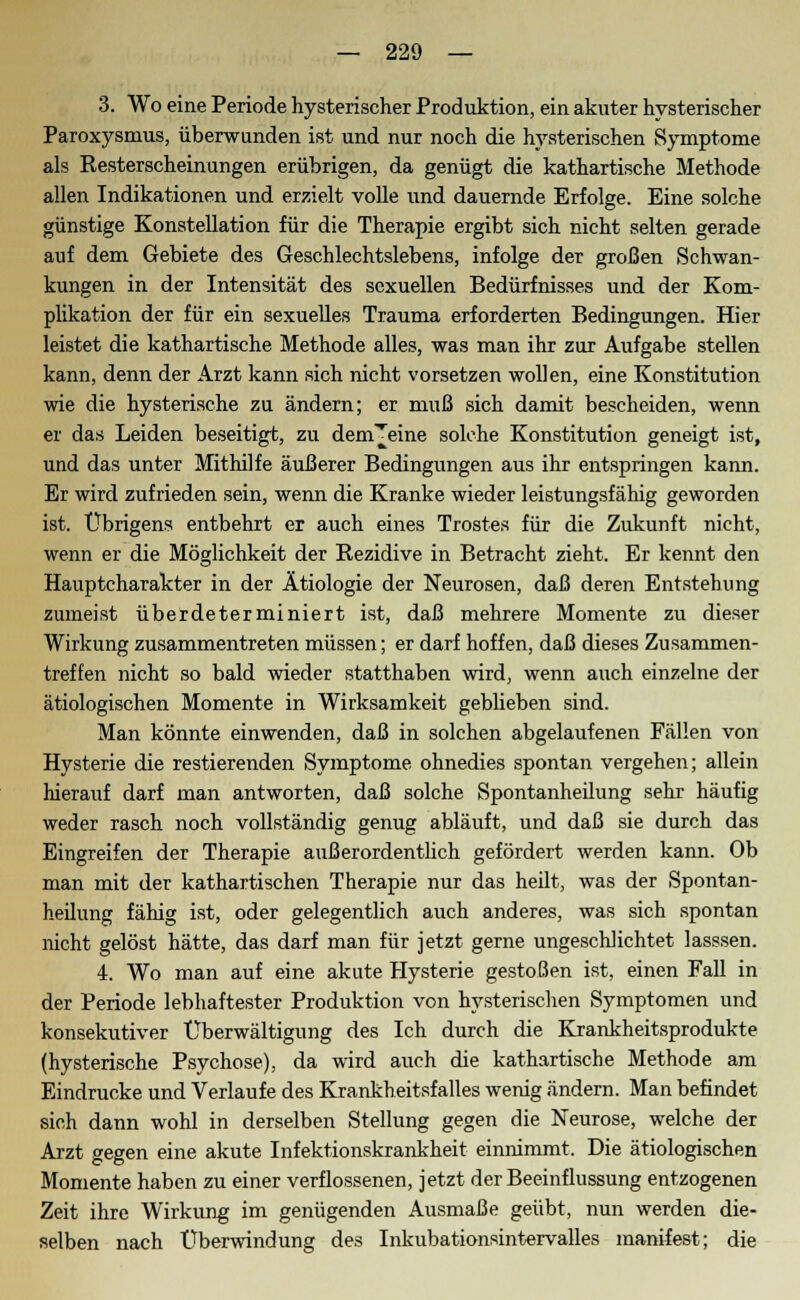 3. Wo eine Periode hysterischer Produktion, ein akuter hysterischer Paroxysmus, überwunden ist und nur noch die hysterischen Symptome als Resterscheinungen erübrigen, da genügt die kathartische Methode allen Indikationen und erzielt volle und dauernde Erfolge. Eine solche günstige Konstellation für die Therapie ergibt sich nicht selten gerade auf dem Gebiete des Geschlechtslebens, infolge der großen Schwan- kungen in der Intensität des sexuellen Bedürfnisses und der Kom- plikation der für ein sexuelles Trauma erforderten Bedingungen. Hier leistet die kathartische Methode alles, was man ihr zur Aufgabe stellen kann, denn der Arzt kann sich nicht vorsetzen wollen, eine Konstitution wie die hysterische zu ändern; er muß sich damit bescheiden, wenn er das Leiden beseitigt, zu dem^eine solche Konstitution geneigt ist, und das unter Mithilfe äußerer Bedingungen aus ihr entspringen kann. Er wird zufrieden sein, wenn die Kranke wieder leistungsfähig geworden ist. Übrigens entbehrt er auch eines Trostes für die Zukunft nicht, wenn er die Möglichkeit der Rezidive in Betracht zieht. Er kennt den Hauptcharakter in der Ätiologie der Neurosen, daß deren Entstehung zumeist überdeterminiert ist, daß mehrere Momente zu dieser Wirkung zusammentreten müssen; er darf hoffen, daß dieses Zusammen- treffen nicht so bald wieder statthaben wird, wenn auch einzelne der ätiologischen Momente in Wirksamkeit geblieben sind. Man könnte einwenden, daß in solchen abgelaufenen Fällen von Hysterie die restierenden Symptome ohnedies spontan vergehen; allein hierauf darf man antworten, daß solche Spontanheilung sehr häufig weder rasch noch vollständig genug abläuft, und daß sie durch das Eingreifen der Therapie außerordentlich gefördert werden kann. Ob man mit der kathartischen Therapie nur das heilt, was der Spontan- heilung fähig ist, oder gelegentlich auch anderes, was sich spontan nicht gelöst hätte, das darf man für jetzt gerne ungeschlichtet lasssen. 4. Wo man auf eine akute Hysterie gestoßen ist, einen Fall in der Periode lebhaftester Produktion von hysterischen Symptomen und konsekutiver Überwältigung des Ich durch die Krankheitsprodukte (hysterische Psychose), da wird auch die kathartische Methode am Eindrucke und Verlaufe des Krankheitsfalles wenig ändern. Man befindet sich dann wohl in derselben Stellung gegen die Neurose, welche der Arzt gegen eine akute Infektionskrankheit einnimmt. Die ätiologischen Momente haben zu einer verflossenen, jetzt der Beeinflussung entzogenen Zeit ihre Wirkung im genügenden Ausmaße geübt, nun werden die- selben nach Überwindung des Inkubationsintervalles manifest; die