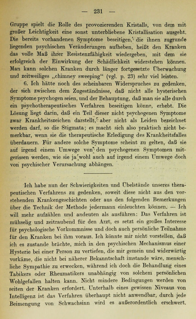 Gruppe spielt die Rolle des provozierenden Kristalls, von dem mit großer Leichtigkeit eine sonst unterbliebene Kristallisation ausgeht. Die bereits vorhandenen Symptome beseitigen,^ die ihnen zugrunde liegenden psychischen Veränderungen aufheben, heißt den Kranken das volle Maß ihrer Resistenzfähigkeit wiedergeben, mit dem sie erfolgreich der Einwirkung der Schädlichkeit widerstehen können. Man kann solchen Kranken durch länger fortgesetzte Überwachung und zeitweiliges „chimney sweeping (vgl. p. 23) sehr viel leisten. 6. Ich hätte noch des scheinbaren Widerspruches zu gedenken, der sich zwischen dem Zugeständnisse, daß nicht alle hysterischen Symptome psychogen seien, und der Behauptung, daß man sie alle durch ein psychotherapeutisches Verfahren beseitigen könne, erhebt. Die Lösung liegt darin, daß ein Teil dieser nicht psychogenen Symptome zwar Krankheitszeichen darstellt,^ aber nicht als Leiden bezeichnet werden darf, so die Stigmata; es macht sich also praktisch nicht be- merkbar, wenn sie die therapeutische Erledigung des Krankheitsfalles überdauern. Für andere solche Symptome scheint zu gelten, daß sie auf irgend einem Umwege von den psychogenen Symptomen mit- gerissen werden, wie sie ja'wohl auch auf irgend einem Umwege doch von psychischer Verursachung abhängen. Ich habe nun der Schwierigkeiten und Übelstände unseres thera- peutischen Verfahrens zu gedenken, soweit diese nicht aus den vor- stehenden Krankengeschichten oder aus den folgenden Bemerkungen über die Technik der Methode jedermann einleuchten können. — Ich will mehr aufzählen und andeuten als ausführen: Das Verfahren ist mühselig und zeitraubend für den Arzt, es setzt ein großes Interesse für psychologische Vorkommnisse und doch auch persönliche Teilnahme für den Kranken bei ihm voraus. Ich könnte mir nicht vorstellen, daß ich es zustande brächte, mich in den psychischen Mechanismus einer Hysterie bei einer Person zu vertiefen, die mir gemein und widerwärtig vorkäme, die nicht bei näherer Bekanntschaft imstande wäre, mensch- liche Sympathie zu erwecken, während ich doch die Behandlung eines Tabikers oder Rheumatikers unabhängig von solchem persönlichen Wohlgefallen halten kann. Nicht mindere Bedingungen werden von Seiten der Kranken erfordert. Unterhalb eines gewissen Niveaus von Intelligenz ist das Verfahren überhaupt nicht anwendbar, durch jede Beimengung von Schwachsinn wird es außerordentlich erschwert.