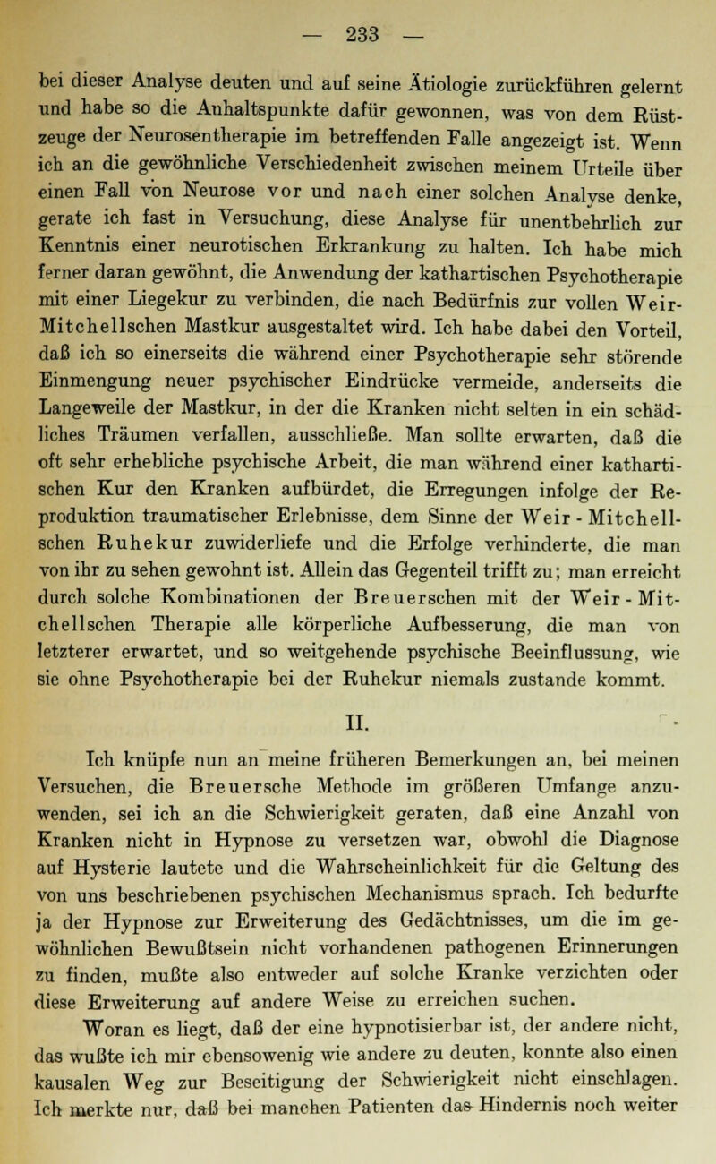 bei dieser Analyse deuten und auf seine Ätiologie zurückführen gelernt und habe so die Anhaltspunkte dafür gewonnen, was von dem Rüst- zeuge der Neurosentherapie im betreffenden Falle angezeigt ist. Wenn ich an die gewöhnliche Verschiedenheit zwischen meinem Urteile über einen Fall von Neurose vor und nach einer solchen Analyse denke, gerate ich fast in Versuchung, diese Analyse für unentbehrlich zur Kenntnis einer neurotischen Erkrankung zu halten. Ich habe mich ferner daran gewöhnt, die Anwendung der kathartischen Psychotherapie mit einer Liegekur zu verbinden, die nach Bedürfnis zur vollen Weir- Mitchellschen Mastkur ausgestaltet wird. Ich habe dabei den Vorteil, daß ich so einerseits die während einer Psychotherapie sehr störende Einmengung neuer psychischer Eindrücke vermeide, anderseits die Langeweile der Mastkur, in der die Kranken nicht selten in ein schäd- liches Träumen verfallen, ausschließe. Man sollte erwarten, daß die oft sehr erhebliche psychische Arbeit, die man während einer katharti- schen Kur den Kranken aufbürdet, die Erregungen infolge der Re- produktion traumatischer Erlebnisse, dem Sinne der Weir - Mitchell- schen Ruhekur zuwiderliefe und die Erfolge verhinderte, die man von ihr zu sehen gewohnt ist. Allein das Gegenteil trifft zu; man erreicht durch solche Kombinationen der Breuerschen mit der Weir-Mit- chellschen Therapie alle körperliche Aufbesserung, die man von letzterer erwartet, und so weitgehende psychische Beeinflussung, wie sie ohne Psychotherapie bei der Ruhekur niemals zustande kommt. II. Ich knüpfe nun an meine früheren Bemerkungen an, bei meinen Versuchen, die Breuersche Methode im größeren Umfange anzu- wenden, sei ich an die Schwierigkeit geraten, daß eine Anzahl von Kranken nicht in Hypnose zu versetzen war, obwohl die Diagnose auf Hysterie lautete und die Wahrscheinlichkeit für die Geltung des von uns beschriebenen psychischen Mechanismus sprach. Ich bedurfte ja der Hypnose zur Erweiterung des Gedächtnisses, um die im ge- wöhnlichen Bewußtsein nicht vorhandenen pathogenen Erinnerungen zu finden, mußte also entweder auf solche Kranke verzichten oder diese Erweiterung auf andere Weise zu erreichen suchen. Woran es liegt, daß der eine hypnotisierbar ist, der andere nicht, das wußte ich mir ebensowenig wie andere zu deuten, konnte also einen kausalen Weg zur Beseitigung der Schwierigkeit nicht einschlagen. Ich merkte nur, daß bei manchen Patienten das Hindernis noch weiter