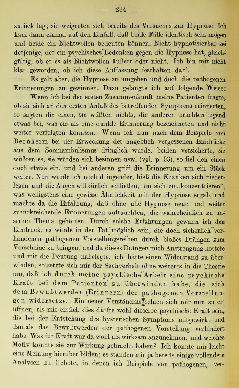 zurück lag; sie weigerten sich bereits des Versuches zur Hypnose. Ich kam dann einmal auf den Einfall, daß beide Fälle identisch sein mögen und beide ein Nichtwollen bedeuten können. Nicht hypnotisier bar sei derjenige, der ein psychischesBedenken gegen die Hypnose hat, gleich- gültig, ob er es als Nichtwollen äußert oder nicht. Ich bin mir nicht klar geworden, ob ich diese Auffassung festhalten darf. Es galt aber, die Hypnose zu umgehen und doch die pathogenen Erinnerungen zu gewinnen. Dazu gelangte ich auf folgende Weise: Wenn ich bei der ersten Zusammenkunft meine Patienten fragte, ob sie sich an den ersten Anlaß des betreffenden Symptoms erinnerten, so sagten die einen, sie wüßten nichts, die anderen brachten irgend etwas bei, was sie als eine dunkle Erinnerung bezeichneten und nkht weiter verfolgten konnten. Wenn ich nun nach dem Beispiele von Bernheim bei der Erweckung der angeblich vergessenen Eindrücke aus dem Somnambulismus dringlich wurde, beiden versicherte, sie wüßten es, sie würden sich besinnen usw. (vgl. p. 93), so fiel den einen doch etwas ein, und bei anderen griff die Erinnerung um ein Stück weiter. Nun wurde ich noch dringender, hieß die Kranken sich nieder- legen und die Augen willkürlich schließen, um sich zu „konzentrieren, was wenigstens eine gewisse Ähnlichkeit mit der Hypnose ergab, und machte da die Erfahrung, daß ohne alle Hypnose neue und weiter zurückreichende Erinnerungen auftauchten, die wahrcheinlich zu un- serem Thema gehörten. Durch solche Erfahrungen gewann ich den Eindruck, es würde in der Tat möglich sein, die doch sicherliclTvor- handenen pathogenen Vorstellungsreihen durch bloßes Drängen zum Vorscheine zu bringen, und da dieses Drängen mich Anstrengung kostete und mir die Deutung nahelegte, ich hätte einen Widerstand zu über- winden, so setzte sich mir der Sachverhalt ohne weiteres in die Theorie um, daß ich durch meine psychische'Ärbeit eine psychische Kraft bei dem Patienten' zu überwinden habe, die sich dem Bewußtwerden (Erinnern) der pathogenen Vorstellun- gen widersetze. [Ein neues Verständnis^schien sich mir nun zu er- öffnen, als mir einfiel, dies dürfte wohl dieselbe psychische Kraft sein, die bei der Entstehung des hysterischen Symptoms mitgewirkt und damals das Bewußtwerden der pathogenen Vorstellung verhindert habe. Was für Kraft war da wohl als1 wirksam anzunehmen, und welches Motiv konnte sie zur Wirkung gebracht haben? Ich konnte mir leicht eine Meinung hierüber bilden; es standen mir ja bereits einige vollendete Analysen zu Gebote, in denen ich Beispiele von pathogenen, ver-