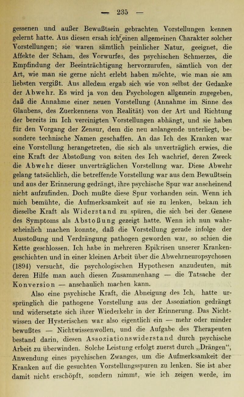 gessenen und außer Bewußtsein gebrachten Vorstellungen kennen gelernt hatte. Aus diesen ersah icfreinen allgemeinen Charakter solcher Vorstellungen; sie waren sämtüch peinlicher Natur, geeignet, die Affekte der Scham, des Vorwurfes, des psychischen Schmerzes, die Empfindung der Beeinträchtigung hervorzurufen, sämtlich von der Art, wie man sie gerne nicht erlebt haben möchte, wie man sie am liebsten vergißt. Aus alledem ergab sich wie von selbst der Gedanke der Abwehr. Es wird ja von den Psychologen allgemein zugegeben, daß die Annahme einer neuen Vorstellung (Annahme im Sinne des Glaubens, des Zuerkennens von Realität) von der Art und Richtung der bereits im Ich vereinigten Vorstellungen abhängt, und sie haben für den Vorgang der Zensur, dem die neu anlangende unterliegt, be- sondere technische Namen geschaffen. An das Ich des Kranken war eine Vorstellung herangetreten, die sich als unverträglich erwies, die eine Kraft der Abstoßung von ssiten des Ich wachrief, deren Zweck die Abwehr dieser unverträglichen Vorstellung war. Diese Abwehr gelang tatsächlich, die betreffende Vorstellung war aus dem Bewußtsein und aus der Erinnerung gedrängt, ihre psychische Spur war anscheinend nicht aufzufinden. Doch mußte diese Spur vorhanden sein. Wenn ich mich bemühte, die Aufmerksamkeit auf sie zu lenken, bekam ich dieselbe Kraft als Widerstand zu spüren, die sich bei der Genese des Symptoms als Abstoßung gezeigt hatte. Wenn ich nun wahr- scheinlich machen konnte, daß die Vorstellung gerade infolge der Ausstoßung lind Verdrängung pathogen geworden war, so seinen die Kette geschlossen. Ich habe in mehreren Epikrisen unserer Kranken- geschichten und in einer kleinen Arbeit über die Abwehrneuropsychosen (1894) versucht, die psychologischen Hypothesen anzudeuten, mit deren Hilfe man auch diesen Zusammenhang — die Tatsache der Konversion — anschaulich machen kann. Also eine psychische Kraft, die Abneigung des Ich, hatte ur- sprünglich die pathogene Vorstellung aus der Assoziation gedrängt und widersetzte sich ihrer Wiederkehr in der Erinnerung. Das Nicht- wissen der Hysterischen war also eigentlich ein — mehr oder minder bewußtes — Nichtwissenwollen, und die Aufgabe des Therapeuten bestand darin, diesen Assoziationswiderstand durch psychische Arbeit zu überwinden. Solche Leistung erfolgt zuerst durch „Drängen, Anwendun» eines psychischen Zwanges, um die Aufmerksamkeit der Kranken auf die gesuchten Vorstellungsspuren zu lenken. Sie ist aber damit nicht erschöpft, sondern nimmt, wie ich zeigen werde, im