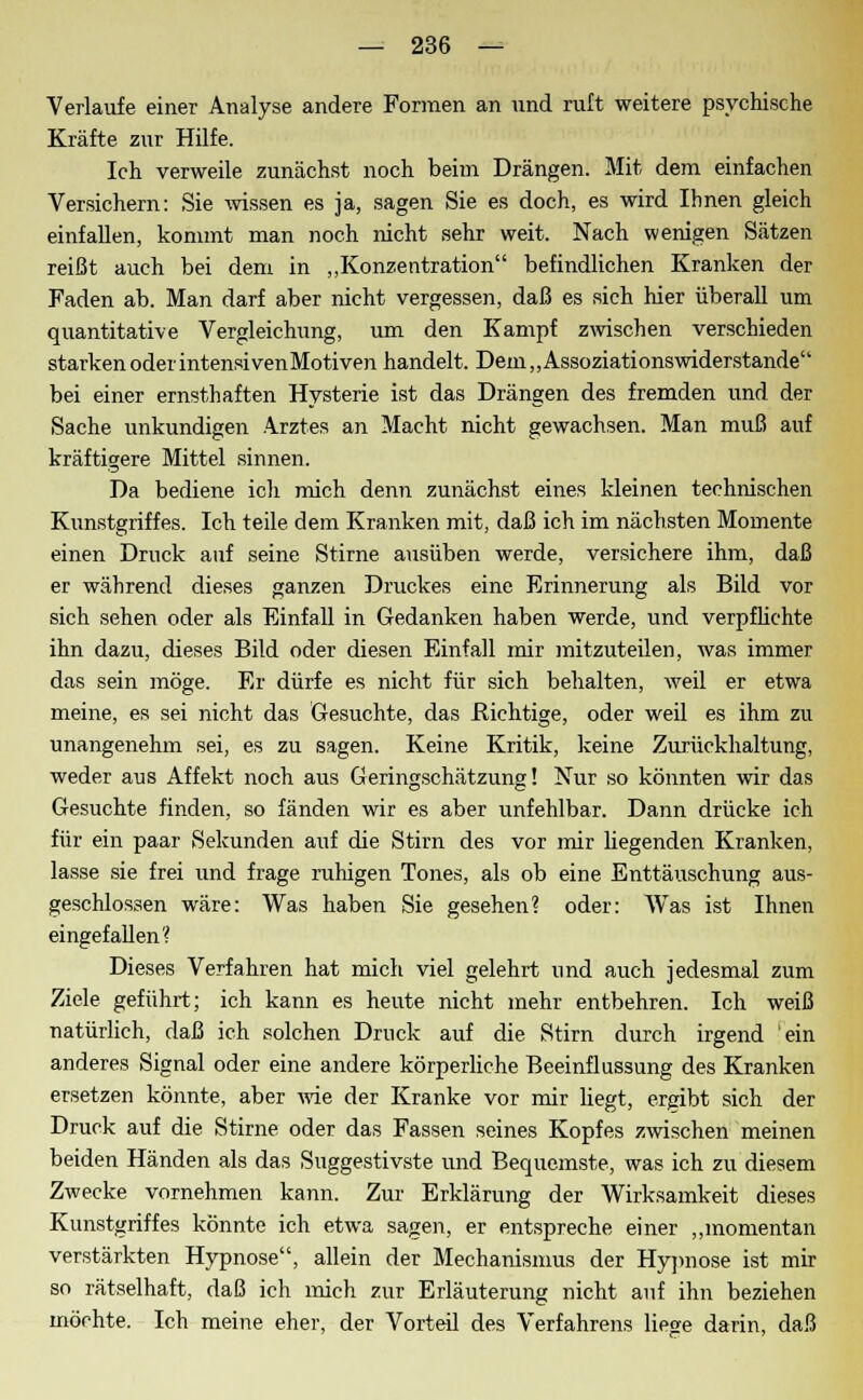 Verlaufe einer Analyse andere Formen an und ruft weitere psychische Kräfte zur Hilfe. Ich verweile zunächst noch beim Drängen. Mit dem einfachen Versichern: Sie -wissen es ja, sagen Sie es doch, es wird Ihnen gleich einfallen, kommt man noch nicht sehr weit. Nach wenigen Sätzen reißt auch bei dem in „Konzentration befindlichen Kranken der Faden ab. Man darf aber nicht vergessen, daß es sich hier überall um quantitative Vergleichung, um den Kampf zwischen verschieden starkenoderintensivenMotiven handelt. Dem,,Assoziationswiderstande bei einer ernsthaften Hysterie ist das Drängen des fremden und der Sache unkundigen Arztes an Macht nicht gewachsen. Man muß auf kräftigere Mittel sinnen. Da bediene ich mich denn zunächst eines kleinen technischen Kunstgriffes. Ich teile dem Kranken mit, daß ich im nächsten Momente einen Druck auf seine Stirne ausüben werde, versichere ihm, daß er während dieses ganzen Druckes eine Erinnerung als Bild vor sich sehen oder als Einfall in Gedanken haben werde, und verpflichte ihn dazu, dieses Bild oder diesen Einfall mir mitzuteilen, was immer das sein möge. Er dürfe es nicht für sich behalten, weil er etwa meine, es sei nicht das Gesuchte, das Richtige, oder weil es ihm zu unangenehm sei, es zu sagen. Keine Kritik, keine Zurückhaltung, weder aus Affekt noch aus Geringschätzung! Nur so könnten wir das Gesuchte finden, so fänden wir es aber unfehlbar. Dann drücke ich für ein paar Sekunden auf die Stirn des vor mir hegenden Kranken, lasse sie frei und frage ruhigen Tones, als ob eine Enttäuschung aus- geschlossen wäre: Was haben Sie gesehen? oder: Was ist Ihnen eingefallen? Dieses Verfahren hat mich viel gelehrt und auch jedesmal zum Ziele geführt; ich kann es heute nicht mehr entbehren. Ich weiß natürlich, daß ich solchen Druck auf die Stirn durch irgend 'ein anderes Signal oder eine andere körperliche Beeinflussung des Kranken ersetzen könnte, aber wie der Kranke vor mir liegt, ergibt sich der Druck auf die Stirne oder das Fassen seines Kopfes zwischen meinen beiden Händen als das Suggestivste und Bequemste, was ich zu diesem Zwecke vornehmen kann. Zur Erklärung der Wirksamkeit dieses Kunstgriffes könnte ich etwa sagen, er entspreche einer „momentan verstärkten Hypnose, allein der Mechanismus der Hypnose ist mir so rätselhaft, daß ich mich zur Erläuterung nicht auf ihn beziehen möchte. Ich meine eher, der Vorteil des Verfahrens liege darin, daß