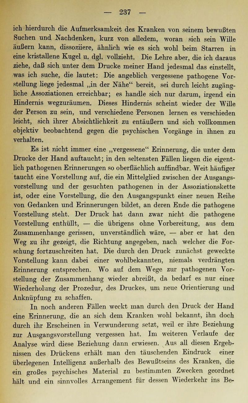 ich hierdurch die Aufmerksamkeit des Kranken von seinem bewußten Suchen und Nachdenken, kurz von alledem, woran sich sein Wille äußern kann, dissoziiere, ähnlich wie es sich wohl heim Starren in eine kristallene Kugel u. dgl. vollzieht. Die Lehre aber, die ich daraus ziehe, daß sich unter dem Drucke meiner Hand jedesmal das einstellt, was ich suche, die lautet: Die angeblich vergessene pathogene Vor- stellung hege jedesmal „in der Nähe bereit, sei durch leicht zugäng- liche Assoziationen erreichbar; es handle sich nur darum, irgend ein Hindernis wegzuräumen. Dieses Hindernis scheint wieder der Wille der Person zu sein, und verschiedene Personen lernen es verschieden leicht, sich ihrer Absichtlichkeit zu entäußern und sich vollkommen objektiv beobachtend gegen die psychischen Vorgänge in ihnen zu verhalten. Es ist nicht immer eine „vergessene Erinnerung, die unter dem Drucke der Hand auftaucht; in den seltensten Fällen liegen die eigent- lich pathogenen Erinnerungen so oberflächlich auffindbar. Weit häufiger taucht eine Vorstellung auf, die ein Mittelglied zwischen der Ausgangs- vorstellung und der gesuchten pathogenen in der Assoziationskette ist, oder eine Vorstellung, die den Ausgangspunkt einer neuen Reihe von Gedanken und Erinnerungen bildet, an deren Ende die pathogene Vorstellung steht. Der Druck hat dann zwar nicht die pathogene Vorstellung enthüllt, — die übrigens ohne Vorbereitung, aus dem Zusammenhange gerissen, unverständlich wäre, — aber er hat den Weg zu ihr gezeigt, die Richtung angegeben, nach welcher die For- schung fortzuschreiten hat. Die durch den Druck zunächst geweckte Vorstellung kann dabei einer wohlbekannten, niemals verdrängten Erinnerung entsprechen. Wo auf dem Wege zur pathogenen Vor- stellung der Zusammenhang wieder abreißt, da bedarf es nur einer Wiederholung der Prozedur, des Druckes, um neue Orientierung und Anknüpfung zu schaffen. In noch anderen Fällen weckt man durch den Druck der Hand eine Erinnerung, die an sich dem Kranken wohl bekannt, ihn doch durch ihr Erscheinen in Verwunderung setzt, weil er ihre Beziehung zur Ausgangsvorstellung vergessen hat. Im weiteren Verlaufe der Analyse wird diese Beziehung dann erwiesen. Aus all diesen Ergeb- nissen des Drückens erhält man den täuschenden Eindruck einer überlegenen Intelligenz außerhalb des Bewußtseins des Kranken, die ein großes psychisches Material zu bestimmten Zwecken geordnet hält und ein sinnvolles Arrangement für dessen Wiederkehr ins Be-