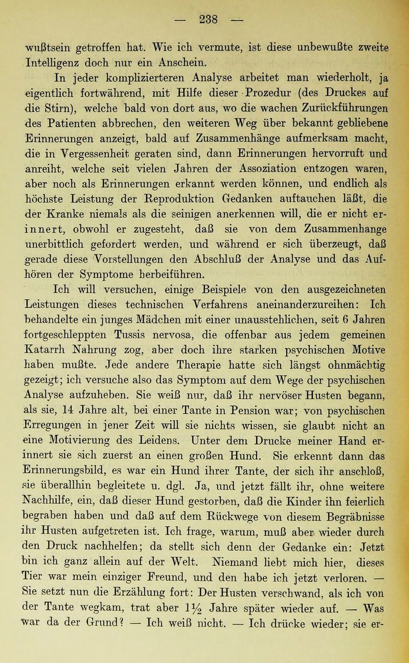 wußtsein getroffen hat. Wie ich vermute, ist diese unbewußte zweite Intelligenz doch nur ein Anschein. In jeder komplizierteren Analyse arbeitet man wiederholt, ja eigentlich fortwährend, mit Hilfe dieser Prozedur (des Druckes auf die Stirn), welche bald von dort aus, wo die wachen Zurückführungen des Patienten abbrechen, den weiteren Weg über bekannt gebliebene Erinnerungen anzeigt, bald auf Zusammenhänge aufmerksam macht, die in Vergessenheit geraten sind, dann Erinnerungen hervorruft und anreiht, welche seit vielen Jahren der Assoziation entzogen waren, aber noch als Erinnerungen erkannt werden können, und endlich als höchste Leistung der Eeproduktion Gedanken auftauchen läßt, die der Kranke niemals als die seinigen anerkennen will, die er nicht er- innert, obwohl er zugesteht, daß sie von dem Zusammenhange unerbittlich gefordert werden, und während er sich überzeugt, daß gerade diese Vorstellungen den Abschluß der Analyse und das Auf- hören der Symptome herbeiführen. Ich will versuchen, einige Beispiele von den ausgezeichneten Leistungen dieses technischen Verfahrens aneinanderzureihen: Ich behandelte ein junges Mädchen mit einer unausstehlichen, seit 6 Jahren fortgeschleppten Tussis nervosa, die offenbar aus jedem gemeinen Katarrh Nahrung zog, aber doch ihre starken psychischen Motive haben mußte. Jede andere Therapie hatte sich längst ohnmächtig gezeigt; ich versuche also das Symptom auf dem Wege der psychischen Analyse aufzuheben. Sie weiß nur, daß ihr nervöser Husten begann, als sie, 14 Jahre alt, bei einer Tante in Pension war; von psychischen Erregungen in jener Zeit will sie nichts wissen, sie glaubt nicht an eine Motivierung des Leidens. Unter dem Drucke meiner Hand er- innert sie sich zuerst an einen großen Hund. Sie erkennt dann das Erinnerungsbild, es war ein Hund ihrer Tante, der sich ihr anschloß, sie überallhin begleitete u. dgl. Ja, und jetzt fällt ihr, ohne weitere Nachhilfe, ein, daß dieser Hund gestorben, daß die Kinder ihn feierlich begraben haben und daß auf dem Kückwege von diesem Begräbnisse ihr Husten aufgetreten ist. Ich frage, warum, muß aber wieder durch den Druck nachhelfen; da stellt sich denn der Gedanke ein: Jetzt bin ich ganz allein auf der Welt. Niemand liebt mich hier, dieses Tier war mein einziger Freund, und den habe ich jetzt verloren. — Sie setzt nun die Erzählung fort: Der Husten verschwand, als ich von der Tante wegkam, trat aber 1% Jahre später wieder auf. — Was war da der Grund? — Ich weiß nicht. — Ich drücke wieder; sie er-