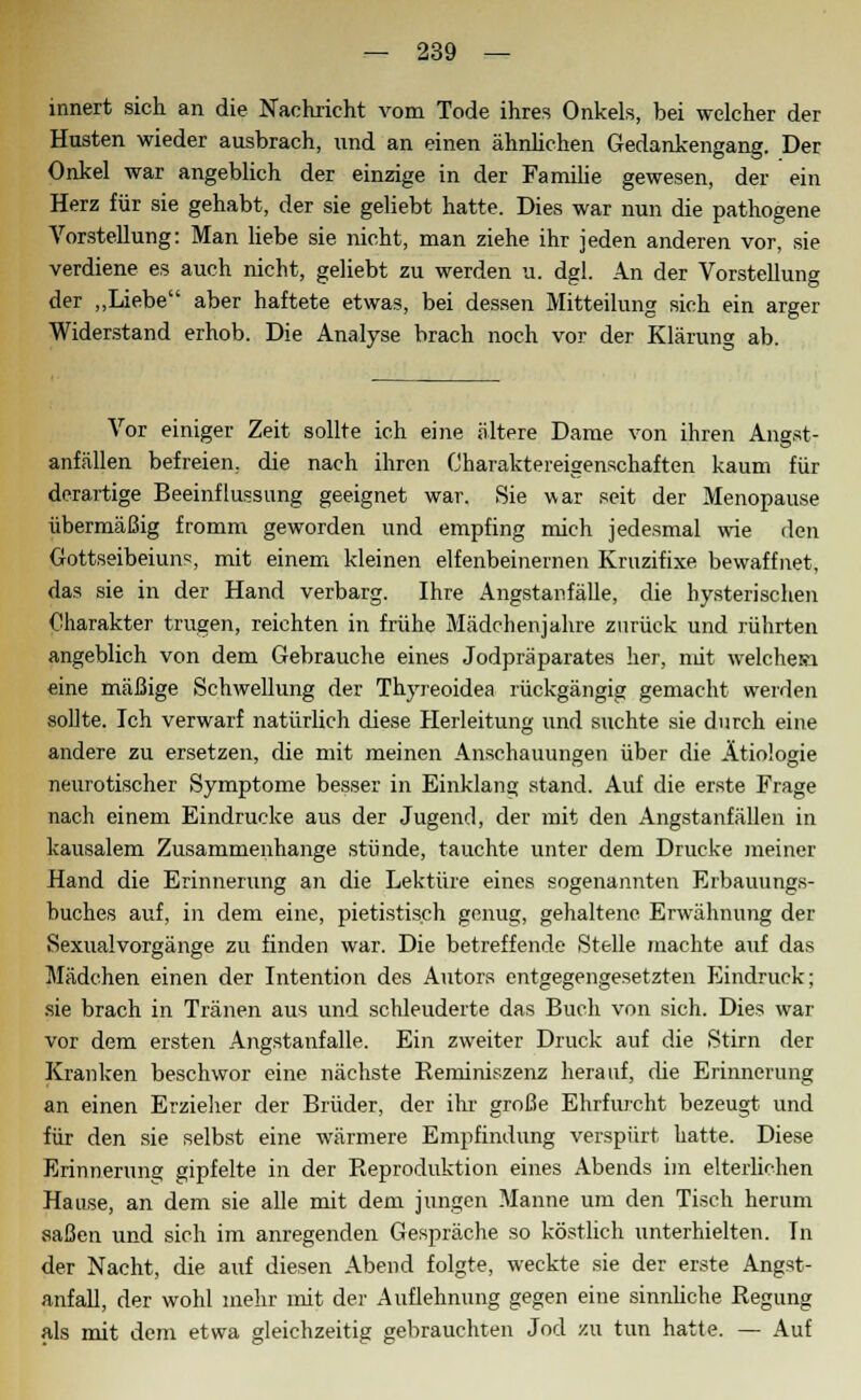 innert sich an die Nachricht vom Tode ihres Onkels, bei welcher der Husten wieder ausbrach, und an einen ähnlichen Gedankengang. Der Onkel war angeblich der einzige in der Familie gewesen, der ein Herz für sie gehabt, der sie geliebt hatte. Dies war nun die pathogene Vorstellung: Man liebe sie nicht, man ziehe ihr jeden anderen vor, sie verdiene es auch nicht, geliebt zu werden u. dgl. An der Vorstellung der „Liebe aber haftete etwas, bei dessen Mitteilung sich ein arger Widerstand erhob. Die Analyse brach noch vor der Klärung ab. Vor einiger Zeit sollte ich eine ältere Dame von ihren Angst- anfällen befreien, die nach ihren Charaktereigenschaften kaum für derartige Beeinflussung geeignet war. Sie war seit der Menopause übermäßig fromm geworden und empfing mich jedesmal wie den Gottseibeiuns, mit einem kleinen elfenbeinernen Kruzifixe bewaffnet, das sie in der Hand verbarg. Ihre Angstanfälle, die hysterischen Charakter trugen, reichten in frühe Mädchenjahre zurück und rührten angeblich von dem Gebrauche eines Jodpräparates her, mit welche» eine mäßige Schwellung der Thyreoidea rückgängig gemacht werden sollte. Ich verwarf natürlich diese Herleitung und suchte sie durch eine andere zu ersetzen, die mit meinen Anschauungen über die Ätiologie neurotischer Symptome besser in Einklang stand. Auf die erste Frage nach einem Eindrucke aus der Jugend, der mit den Angstanfällen in kausalem Zusammenhange stünde, tauchte unter dem Drucke meiner Hand die Erinnerung an die Lektüre eines sogenannten Erbauungs- buches auf, in dem eine, pietistisch genug, gehaltene. Erwähnung der Sexualvorgänge zu finden war. Die betreffende Stelle machte auf das Mädchen einen der Intention des Autors entgegengesetzten Eindruck; sie brach in Tränen aus und schleuderte das Buch von sich. Dies war vor dem ersten Angstanfalle. Ein zweiter Druck auf die Stirn der Kranken beschwor eine nächste Reminiszenz herauf, die Erinnerung an einen Erzieher der Brüder, der ihr große Ehrfurcht bezeugt und für den sie selbst eine wärmere Empfindung verspürt hatte. Diese Erinnerung gipfelte in der Reproduktion eines Abends im elterlichen Hause, an dem sie alle mit dem jungen Manne um den Tisch herum saßen und sich im anregenden Gespräche so köstlich unterhielten. In der Nacht, die auf diesen Abend folgte, weckte sie der erste Angst- anfall, der wohl mehr mit der Auflehnung gegen eine sinnüche Regung als mit dem etwa gleichzeitig gebrauchten Jod zu tun hatte. — Auf