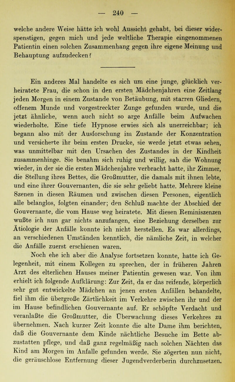 welche andere Weise hätte ich wohl Aussicht gehabt, bei dieser wider- spenstigen, gegen mich und jede weltliche Therapie eingenommenen Patientin einen solchen Zusammenhang gegen ihre eigene Meinung und Behauptung aufzudecken? Ein anderes Mal handelte es sich um eine junge, glücklich ver- heiratete Frau, die schon in den ersten Mädchenjahren eine Zeitlang jeden Morgen in einem Zustande von Betäubung, mit starren Gliedern, offenem Munde und vorgestreckter Zunge gefunden wurde, und die jetzt ähnliche, wenn auch nicht so arge Anfälle beim Aufwachen wiederholte. Eine tiefe Hypnose erwies sich als unerreichbar: ich begann also mit der Ausforschung im Zustande der Konzentration und versicherte ihr beim ersten Drucke, sie werde jetzt etwas sehen, was unmittelbar mit den Ursachen des Zustandes in der Kindheit zusammenhinge. Sie benahm sich ruhig und willig, sah die Wohnung wieder, in der sie die ersten Mädchenjahre verbracht hatte, ihr Zimmer, die Stellung ihres Bettes, die Großmutter, die damals mit ihnen lebte, und eine ihrer Gouvernanten, die sie sehr geliebt hatte. Mehrere kleine Szenen in diesen Räumen und zwischen diesen Personen, eigentlich alle belanglos, folgten einander; den Schluß machte der Abschied der Gouvernante, die vom Hause weg heiratete. Mit diesen Reminiszenzen wußte ich nun gar nichts anzufangen, eine Beziehung derselben zur Ätiologie der Anfälle konnte ich nicht herstellen. Es war allerdings, an verschiedenen Umständen kenntlich, die nämliche Zeit, in welcher die Anfälle zuerst erschienen waren. Noch ehe ich aber die Analyse fortsetzen konnte, hatte ich Ge- legenheit, mit einem Kollegen zu sprechen, der in früheren Jahren Arzt des elterlichen Hauses meiner Patientin gewesen war. Von ihm erhielt ich folgende Aufklärung: Zur Zeit, da er das reifende, körperlich sehr gut entwickelte Mädchen an jenen ersten Anfällen behandelte, fiel ihm die übergroße Zärtlichkeit im Verkehre zwischen ihr und der im Hause befindlichen Gouvernante auf. Er schöpfte Verdacht und veranlaßte die Großmutter, die Überwachung dieses Verkehres zu übernehmen. Nach kurzer Zeit konnte die alte Dame ihm berichten, daß die Gouvernante dem Kinde nächtliche Besuche im Bette ab- zustatten pflege, und daß ganz regelmäßig nach solchen Nächten das Kind am Morgen im Anfalle gefunden werde. Sie zögerten nun nicht, die geräuschlose Entfernung dieser Jugendverderberin durchzusetzen.