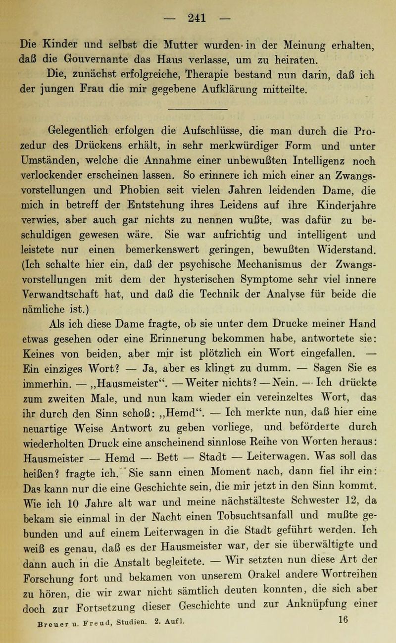 Die Kinder und selbst die Mutter wurden- in der Meinung erhalten, daß die Gouvernante das Haus verlasse, um zu heiraten. Die, zunächst erfolgreiche, Therapie bestand nun darin, daß ich der jungen Frau die mir gegebene Aufklärung mitteilte. Gelegentlich erfolgen die Aufschlüsse, die man durch die Pro- zedur des Drückens erhält, in sehr merkwürdiger Form und unter Umständen, welche die Annahme einer unbewußten Intelligenz noch verlockender erscheinen lassen. So erinnere ich mich einer an Zwangs- vorstellungen und Phobien seit vielen Jahren leidenden Dame, die mich in betreff der Entstehung ihres Leidens auf ihre Kinderjahre verwies, aber auch gar nichts zu nennen wußte, was dafür zu be- schuldigen gewesen wäre. Sie war aufrichtig und intelligent und leistete nur einen bemerkenswert geringen, bewußten Widerstand. (Ich schalte hier ein, daß der psychische Mechanismus der Zwangs- vorstellungen mit dem der hysterischen Symptome sehr viel innere Verwandtschaft hat, und daß die Technik der Analyse für beide die nämliche ist.) Als ich diese Dame fragte, ob sie unter dem Drucke meiner Hand etwas gesehen oder eine Erinnerung bekommen habe, antwortete sie: Keines von beiden, aber mir ist plötzlich ein Wort eingefallen. — Ein einziges Wort? — Ja, aber es klingt zu dumm. — Sagen Sie es immerhin. — „Hausmeister. —Weiter nichts? —Nein. — Ich drückte zum zweiten Male, und nun kam wieder ein vereinzeltes Wort, das ihr durch den Sinn schoß: „Hemd. — Ich merkte nun, daß hier eine neuartige Weise Antwort zu geben vorliege, und beförderte durch wiederholten Druck eine anscheinend sinnlose Reihe von Worten heraus: Hausmeister — Hemd — Bett — Stadt — Leiterwagen. Was soll das heißen? fragte ich. Sie sann einen Moment nach, dann fiel ihr ein: Das kann nur die eine Geschichte sein, die mir jetzt in den Sinn kommt. Wie ich 10 Jahre alt war und meine nächstälteste Schwester 12, da bekam sie einmal in der Nacht einen Tobsuchtsanfall und mußte ge- bunden und auf einem Leiterwagen in die Stadt geführt werden. Ich weiß es genau, daß es der Hausmeister war, der sie überwältigte und dann auch in die Anstalt begleitete. - Wir setzten nun diese Art der Forschung fort und bekamen von unserem Orakel andere Wortreihen zu hören, die wir zwar nicht sämtlich deuten konnten, die sich aber doch zur Fortsetzung dieser Geschichte und zur Anknüpfung einer Breuer u. Freud, Studien. 2. Aufl. 16