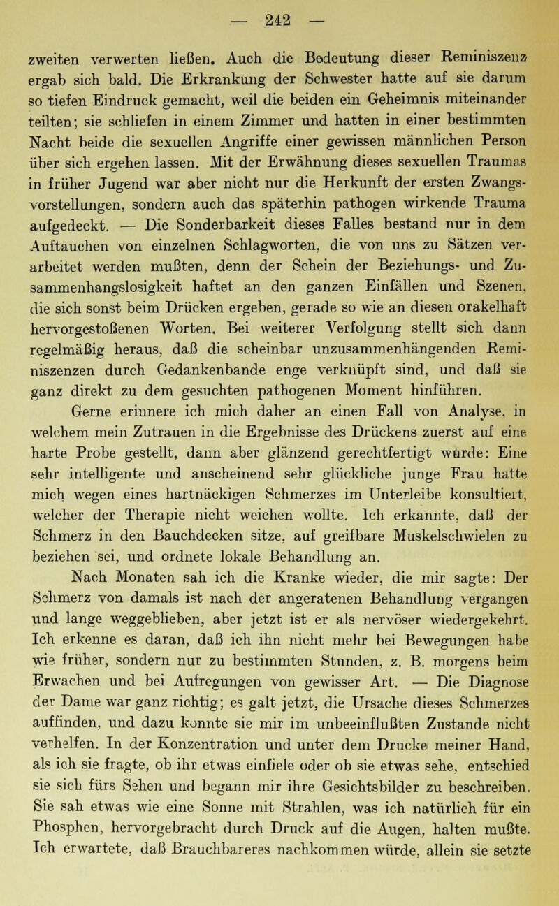 zweiten verwerten ließen. Auch die Bedeutung dieser Reminiszenz ergab sich bald. Die Erkrankung der Schwester hatte auf sie darum so tiefen Eindruck gemacht, weil die beiden ein Geheimnis miteinander teilten; sie schliefen in einem Zimmer und hatten in einer bestimmten Nacht beide die sexuellen Angriffe einer gewissen männlichen Person über sich ergehen lassen. Mit der Erwähnung dieses sexuellen Traumas in früher Jugend war aber nicht nur die Herkunft der ersten Zwangs- vorstellungen, sondern auch das späterhin pathogen wirkende Trauma aufgedeckt. — Die Sonderbarkeit dieses Falles bestand nur in dem Auftauchen von einzelnen Schlagworten, die von uns zu Sätzen ver- arbeitet werden mußten, denn der Schein der Beziehungs- und Zu- sammenhangslosigkeit haftet an den ganzen Einfällen und Szenen, die sich sonst beim Drücken ergeben, gerade so wie an diesen orakelhaft hervorgestoßenen Worten. Bei weiterer Verfolgung stellt sich dann regelmäßig heraus, daß die scheinbar unzusammenhängenden Remi- niszenzen durch Gedankenbande enge verknüpft sind, und daß sie ganz direkt zu dem gesuchten pathogenen Moment hinführen. Gerne erinnere ich mich daher an einen Fall von Analyse, in welchem mein Zutrauen in die Ergebnisse des Drückens zuerst auf eine harte Probe gestellt, dann aber glänzend gerechtfertigt wurde: Eine sehr intelligente und anscheinend sehr glückliche junge Frau hatte mich wegen eines hartnäckigen Schmerzes im Unterleibe konsultiert, welcher der Therapie nicht weichen wollte. Ich erkannte, daß der Schmerz in den Bauchdecken sitze, auf greifbare Muskelschwielen zu beziehen sei, und ordnete lokale Behandlung an. Nach Monaten sah ich die Kranke wieder, die mir sagte: Der Schmerz von damals ist nach der angeratenen Behandlung vergangen und lange weggeblieben, aber jetzt ist er als nervöser wiedergekehrt. Ich erkenne es daran, daß ich ihn nicht mehr bei Bewegungen habe wie früher, sondern nur zu bestimmten Stunden, z. B. morgens beim Erwachen und bei Aufregungen von gewisser Art. — Die Diagnose der Dame war ganz richtig; es galt jetzt, die Ursache dieses Schmerzes auffinden, und dazu konnte sie mir im unbeeinflußten Zustande nicht verhelfen. In der Konzentration und unter dem Drucke meiner Hand, als ich sie fragte, ob ihr etwas einfiele oder ob sie etwas sehe, entschied sie sich fürs Sehen und begann mir ihre Gesichtsbilder zu beschreiben. Sie sah etwas wie eine Sonne mit Strahlen, was ich natürlich für ein Phosphen, hervorgebracht durch Druck auf die Augen, halten mußte. Ich erwartete, daß Brauchbareres nachkommen würde, allein sie setzte