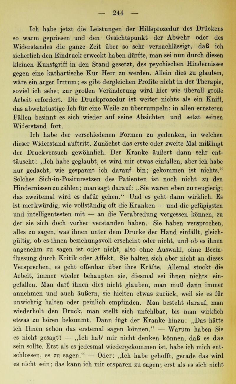 Ich habe jetzt die Leistungen der Hilfsprozedur des Drückens so warm gepriesen und den Gesichtspunkt der Abwehr oder des Widerstandes die ganze Zeit über so sehr vernachlässigt, daß ich sicherlich den Eindruck erweckt haben dürfte, man sei nun durch diesen kleinen Kunstgriff in den Stand gesetzt, des psychischen Hindernisses gegen eine kathartische Kur Herr zu werden. Allein dies zu glauben, wäre ein arger Irrtum; es gibt dergleichen Profite nicht in der Therapie, soviel ich sehe; zur großen Veränderung wird hier wie überall große Arbeit erfordert. Die Druckprozedur ist weiter nichts als ein Kniff, das abwehrlustige Ich für eine Weile zu überrumpeln: in allen ernsteren Fällen besinnt es sich wieder auf seine Absichten und setzt seinen Widerstand fort. Ich habe der verschiedenen Formen zu gedenken, in welchen dieser Widerstand auftritt. Zunächst das erste oder zweite Mal mißlingt der Druckversuch gewöhnlich. Der Kranke äußert dann sehr ent- täuscht: ,,Ich habe geglaubt, es wird mir etwas einfallen, aber ich habe nur gedacht, wie gespannt ich darauf bin; gekommen ist nichts. Solches Sich-in-Positursetzen des Patienten ist noch nicht zu den Hindernissen zu zählen; man sagt darauf: „Sie waren eben zu neugierig; das zweitemal wird es dafür gehen. Und es geht dann wirklich. Es ist merkwürdig, wie vollständig oft die Kranken — und die gefügigsten und intelligentesten mit — an die Verabredung vergessen können, zu der sie sich doch vorher verstanden haben. Sie haben versprochen, alles zu sagen, was ihnen unter dem Drucke der Hand einfällt, gleich- gültig, ob es ihnen beziehungsvoll erscheint oder nicht, und ob es ihnen angenehm zu sagen ist oder nicht, also ohne Auswahl, ohne Beein- flussung durch Kritik oder Affekt. Sie halten sich aber nicht an dieses Versprechen, es geht offenbar über ihre Kräfte. Allemal stockt die Arbeit, immer wieder behaupten sie, diesmal sei ihnen nichts ein- gefallen. Man darf ihnen dies nicht glauben, man muß dann immer annehmen und auch äußern, sie hielten etwas zurück, weil sie es für unwichtig halten oder peinlich empfinden. Man besteht darauf, man wiederholt den Druck, man stellt sich unfehlbar, bis man wirklich etwas zu hören bekommt. Dann fügt der Kranke hinzu: „Das hätte ich Ihnen schon das erstemal sagen können. — Warum haben Sie es nicht gesagt? — „Ich hab' mir nicht denken können, daß es das sein sollte. Erst als es jedesmal wiedergekommen ist, habe ich mich ent- schlossen, es zu sagen. — Oder: „Ich habe gehofft, gerade das wird es nicht sein; das kann ich mir ersparen zu sagen; erst als es sich nicht