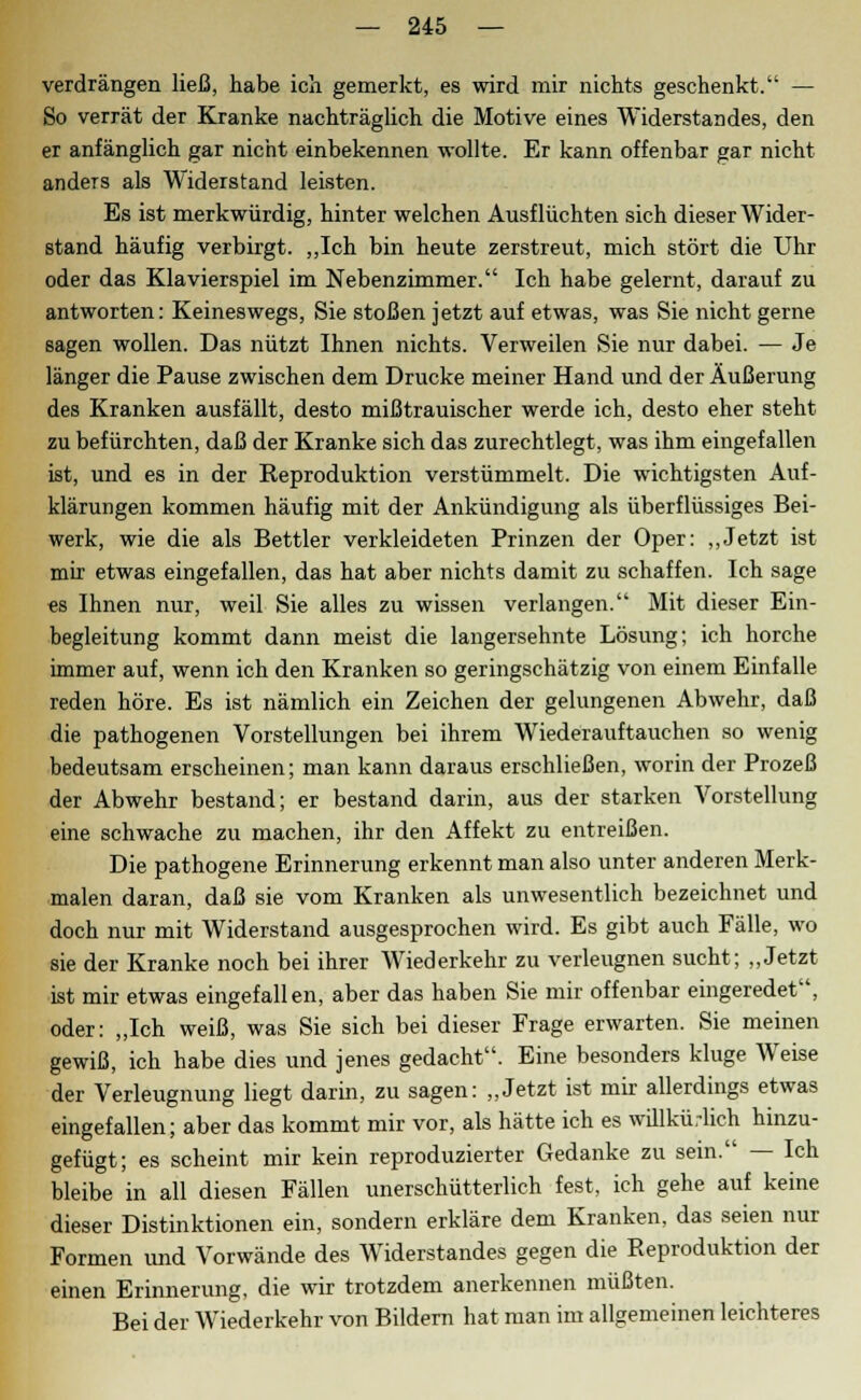 verdrängen ließ, habe ich gemerkt, es wird mir nichts geschenkt. — So verrät der Kranke nachträglich die Motive eines Widerstandes, den er anfänglich gar nicht einbekennen wollte. Er kann offenbar gar nicht anders als Widerstand leisten. Es ist merkwürdig, hinter welchen Ausflüchten sich dieser Wider- stand häufig verbirgt. „Ich bin heute zerstreut, mich stört die Uhr oder das Klavierspiel im Nebenzimmer. Ich habe gelernt, darauf zu antworten: Keineswegs, Sie stoßen jetzt auf etwas, was Sie nicht gerne sagen wollen. Das nützt Ihnen nichts. Verweilen Sie nur dabei. — Je länger die Pause zwischen dem Drucke meiner Hand und der Äußerung des Kranken ausfällt, desto mißtrauischer werde ich, desto eher steht zu befürchten, daß der Kranke sich das zurechtlegt, was ihm eingefallen ist, und es in der Keproduktion verstümmelt. Die wichtigsten Auf- klärungen kommen häufig mit der Ankündigung als überflüssiges Bei- werk, wie die als Bettler verkleideten Prinzen der Oper: „Jetzt ist mir etwas eingefallen, das hat aber nichts damit zu schaffen. Ich sage es Ihnen nur, weil Sie alles zu wissen verlangen. Mit dieser Ein- begleitung kommt dann meist die langersehnte Lösung; ich horche immer auf, wenn ich den Kranken so geringschätzig von einem Einfalle reden höre. Es ist nämlich ein Zeichen der gelungenen Abwehr, daß die pathogenen Vorstellungen bei ihrem Wiederauftauchen so wenig bedeutsam erscheinen; man kann daraus erschließen, worin der Prozeß der Abwehr bestand; er bestand darin, aus der starken Vorstellung eine schwache zu machen, ihr den Affekt zu entreißen. Die pathogene Erinnerung erkennt man also unter anderen Merk- malen daran, daß sie vom Kranken als unwesentlich bezeichnet und doch nur mit Widerstand ausgesprochen wird. Es gibt auch Fälle, wo sie der Kranke noch bei ihrer Wiederkehr zu verleugnen sucht; „Jetzt ist mir etwas eingefallen, aber das haben Sie mir offenbar eingeredet, oder: „Ich weiß, was Sie sich bei dieser Frage erwarten. Sie meinen gewiß, ich habe dies und jenes gedacht. Eine besonders kluge Weise der Verleugnung liegt darin, zu sagen: „Jetzt ist mir allerdings etwas eingefallen; aber das kommt mir vor, als hätte ich es willkürlich hinzu- gefügt; es scheint mir kein reproduzierter Gedanke zu sein. — Ich bleibe in all diesen Fällen unerschütterlich fest, ich gehe auf keine dieser Distinktionen ein, sondern erkläre dem Kranken, das seien nur Formen und Vorwände des Widerstandes gegen die Reproduktion der einen Erinnerung, die wir trotzdem anerkennen müßten. Bei der Wiederkehr von Bildern hat man im allgemeinen leichteres