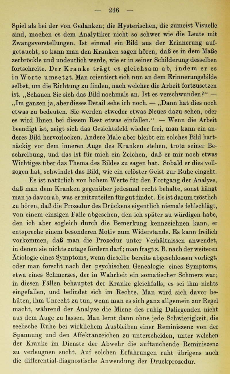 Spiel als bei der Von Gedanken; die Hysterischen, die zumeist Visuelle sind, machen es dem Analytiker nicht so schwer wie die Leute mit Zwangsvorstellungen. Ist einmal ein Bild aus der Erinnerung auf- getaucht, so kann man den Kranken sagen hören, daß es in dem Maße zerbröckle und undeutlich werde, wie er in seiner Schilderung desselben fortschreite. Der Kranke trägt es gleichsam ab, indem er es in Worte umsetzt. Man orientiert sich nun an dem Erinnerungsbilde selbst, um die Richtung zu finden, nach welcher die Arbeit fortzusetzen ist. „Schauen Sie sich das Bild nochmals an. Ist es verschwunden? — „Im ganzen ja, aber dieses Detail sehe ich noch. — „Dann hat dies noch etwas zu bedeuten. Sie werden etweder etwas Neues dazu sehen, oder es wird Ihnen bei diesem Best etwas einfallen. — Wenn die Arbeit beendigt ist, zeigt sich das Gesichtsfeld wieder frei, man kann ein an- deres Bild hervorlocken. Andere Male aber bleibt ein solches Bild hart- näckig vor dem inneren Auge des Kranken stehen, trotz seiner Be- schreibung, und das ist für mich ein Zeichen, daß er mir noch etwas Wichtiges über das Thema des Bildes zu sagen hat. Sobald er dies voll- zogen hat, schwindet das Bild, wie ein erlöster Geist zur Ruhe eingeht. Es ist natürlich von hohem Werte für den Fortgang der Analyse, daß man dem Kranken gegenüber jedesmal recht behalte, sonst hängt man ja davon ab, was er mitzuteilen für gut findet. Es ist darum tröstlich zu hören, daß die Prozedur des Drückens eigentlich niemals fehlschlägt, von einem einzigen Falle abgesehen, den ich später zu würdigen habe, den ich aber sogleich durch die Bemerkung kennzeichnen kann, er entspreche einem besonderen Motiv zum Widerstände. Es kann freilich vorkommen, daß man die Prozedur unter Verhältnissen anwendet, in denen sie nichts zutage fördern darf; man fragt z. B. nach der weiteren Ätiologie eines Symptoms, wenn dieselbe bereits abgeschlossen vorliegt, oder man forscht nach der psychischen Genealogie eines Symptoms, etwa eines Schmerzes, der in Wahrheit ein somatischer Schmerz war; in diesen Fällen behauptet der Kranke gleichfalls, es sei ihm nichts eingefallen, und befindet sich im Rechte. Man wird sich davor be- hüten, ihm Unrecht zu tun, wenn man es sich ganz allgemein zur Regel macht, während der Analyse die Miene des ruhig Daliegenden nicht aus dem Auge zu lassen. Man lernt dann ohne jede Schwierigkeit, die seelische Ruhe bei wirklichem Ausbleiben einer Reminiszenz von der Spannung und den Affektanzeichen zu unterscheiden, unter welchen der Kranke im Dienste der Abwehr die auftauchende Reminiszenz zu verleugnen sucht. Auf solchen Erfahrungen ruht übrigens auch die differential-diagnostische Anwendung der Druckprozedur.
