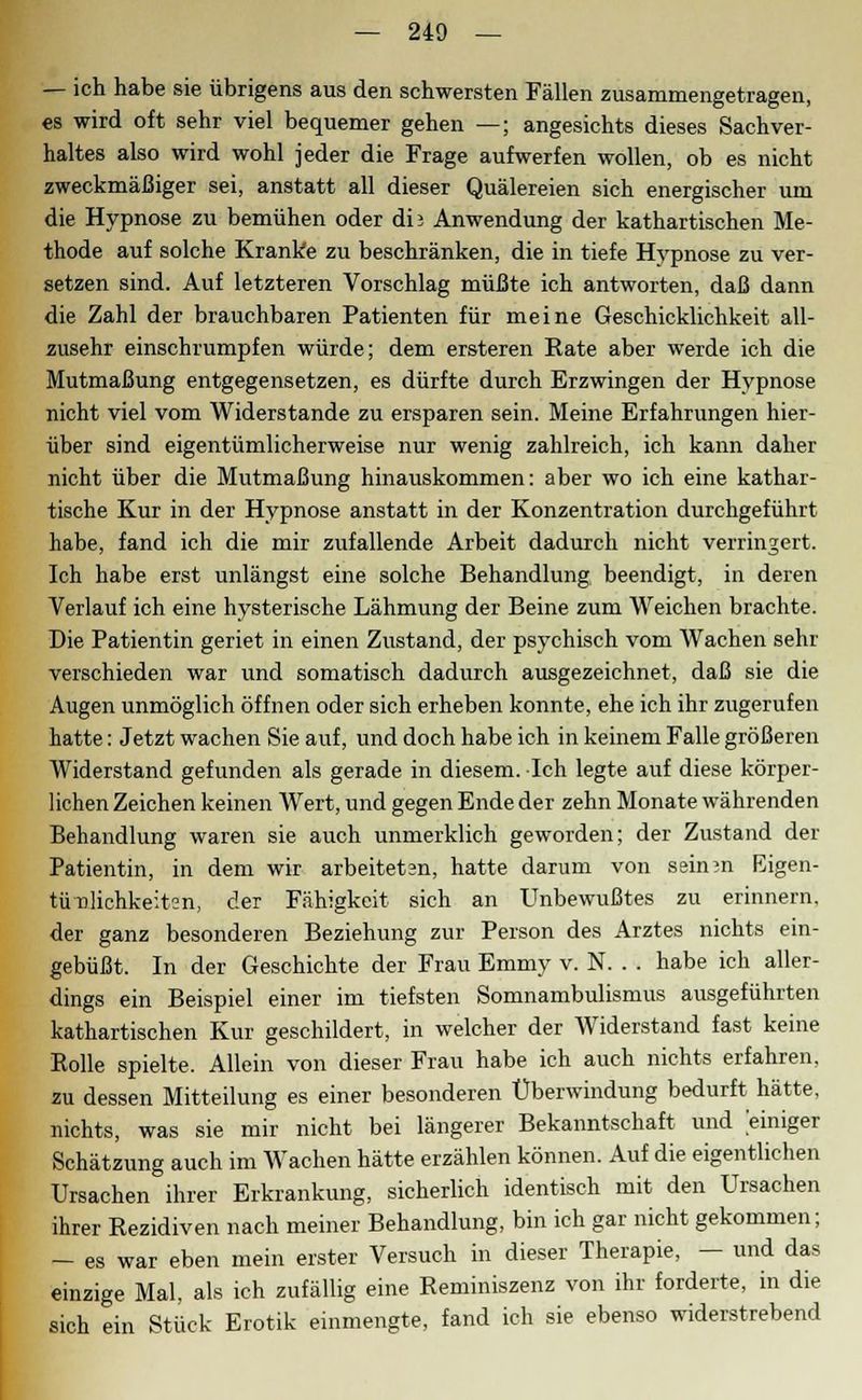 — ich habe sie übrigens aus den schwersten Fällen zusammengetragen, es wird oft sehr viel bequemer gehen —; angesichts dieses Sachver- haltes also wird wohl jeder die Frage aufwerfen wollen, ob es nicht zweckmäßiger sei, anstatt all dieser Quälereien sich energischer um die Hypnose zu bemühen oder db Anwendung der kathartischen Me- thode auf solche Kranke zu beschränken, die in tiefe Hypnose zu ver- setzen sind. Auf letzteren Vorschlag müßte ich antworten, daß dann die Zahl der brauchbaren Patienten für meine Geschicklichkeit all- zusehr einschrumpfen würde; dem ersteren Rate aber werde ich die Mutmaßung entgegensetzen, es dürfte durch Erzwingen der Hypnose nicht viel vom Widerstände zu ersparen sein. Meine Erfahrungen hier- über sind eigentümlicherweise nur wenig zahlreich, ich kann daher nicht über die Mutmaßung hinauskommen: aber wo ich eine kathar- tische Kur in der Hypnose anstatt in der Konzentration durchgeführt habe, fand ich die mir zufallende Arbeit dadurch nicht verringert. Ich habe erst unlängst eine solche Behandlung beendigt, in deren Verlauf ich eine hysterische Lähmung der Beine zum Weichen brachte. Die Patientin geriet in einen Zustand, der psychisch vom Wachen sehr verschieden war und somatisch dadurch ausgezeichnet, daß sie die Augen unmöglich öffnen oder sich erheben konnte, ehe ich ihr zugerufen hatte: Jetzt wachen Sie auf, und doch habe ich in keinem Falle größeren Widerstand gefunden als gerade in diesem. Ich legte auf diese körper- lichen Zeichen keinen Wert, und gegen Ende der zehn Monate währenden Behandlung waren sie auch unmerklich geworden; der Zustand der Patientin, in dem wir arbeiteten, hatte darum von seinin Eigen- tümlichkeiten, der Fähigkeit sich an Unbewußtes zu erinnern, der ganz besonderen Beziehung zur Person des Arztes nichts ein- gebüßt. In der Geschichte der Frau Emmy v. N. . . habe ich aller- dings ein Beispiel einer im tiefsten Somnambulismus ausgeführten kathartischen Kur geschildert, in welcher der Widerstand fast keine Rolle spielte. Allein von dieser Frau habe ich auch nichts erfahren, zu dessen Mitteilung es einer besonderen Überwindung bedurft hätte, nichts, was sie mir nicht bei längerer Bekanntschaft und einiger Schätzung auch im Wachen hätte erzählen können. Auf die eigentlichen Ursachen ihrer Erkrankung, sicherlich identisch mit den Ursachen ihrer Rezidiven nach meiner Behandlung, bin ich gar nicht gekommen; - es war eben mein erster Versuch in dieser Therapie, - und das einzige Mal, als ich zufällig eine Reminiszenz von ihr forderte, in die sich ein Stück Erotik einmengte, fand ich sie ebenso widerstrebend