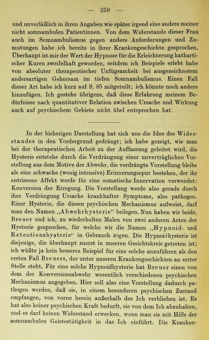 und unverläßlich in ihren Angaben wie später irgend eine andere meiner nicht somnambulen Patientinnen. Von dem Widerstände dieser Frau auch im Somnambulismus gegen andere Anforderungen und Zu- mutungen habe ich bereits in ihrer Krankengeschichte gesprochen. Überhaupt ist mir der Wert der Hypnose für die Erleichterung katharti- scher Kuren zweifelhaft geworden, seitdem ich Beispiele erlebt habe von absoluter therapeutischer Unfügsamkeit bei ausgezeichnetem andersartigen Gehorsam im tiefen Somnambulismus. Einen Fall dieser Art habe ich kurz auf S. 85 mitgeteilt; ich könnte noch andere hinzufügen. Ich gestehe übrigens, daß diese Erfahrung meinem Be- dürfnisse nach quantitativer Belation zwischen Ursache und Wirkung auch auf psychischem Gebiete nicht übel entsprochen hat. In der bisherigen Darstellung hat sich uns die Idee des Wider- standes in den Vordergrund gedrängt; ich habe gezeigt, wie man bei der therapeutischen Arbeit zu der Auffassung geleitet wird, die Hysterie entstehe durch die Verdrängung einer unverträglichen Vor- stellung aus dem Motive der Abwehr, die verdrängte Vorstellung bleibe als eine schwache (wenig intensive) Erinnerungsspur bestehen, der ihr entrissene Affekt werde für eine somatische Innervation verwendet: Konversion der Erregung. Die Vorstellung werde also gerade durch ihre Verdrängung Ursache krankhafter Symptome, also pathogen. Einer Hysterie, die diesen psychischen Mechanismus aufweist, darf man den Namen „Abwehrhysterie beilegen. Nun haben wir beide, Breuer und ich, zu wiederholten Malen von zwei anderen Arten der Hysterie gesprochen, für welche wir die Namen „Hypnoid- und Retentionshysterie': in Gebrauch zogen. Die Hypnoidhysterie ist diejenige, die überhaupt zuerst in unseren Gesichtskreis getreten ist; ich wüßte ja kein besseres Beispiel für eine solche anzuführen als den ersten Fall Breuers, der unter unseren Krankengeschichten an erster Stelle steht. Für eine solche Hypnoidhysterie hat Breuer einen von dem der Konversionsabwehr wesentlich verschiedenen psychischen Mechanismus angegeben. Hier soll also eine Vorstellung dadurch pa- thogen werden, daß sie, in einem besonderen psychischen Zustand empfangen, von vorne herein außerhalb des Ich verblieben ist. Es hat also keiner psychischen Kraft bedurft, sie von dem Ich abzuhalten, und es darf keinen Widerstand erwecken, wenn man sie mit Hilfe der somnambulen Geistestätigkeit in das Ich einführt. Die Kranken-