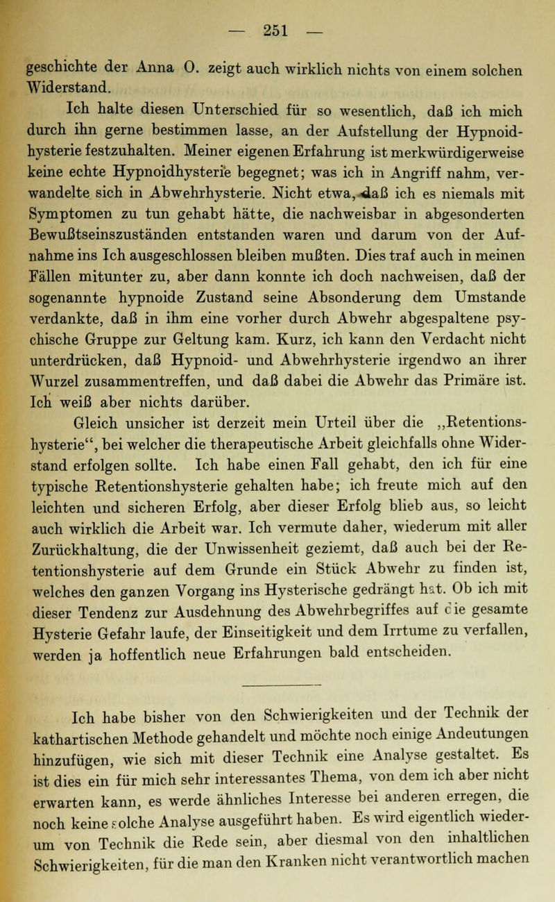geschichte der Anna 0. zeigt auch wirklich nichts von einem solchen Widerstand. Ich halte diesen Unterschied für so wesentlich, daß ich mich durch ihn gerne bestimmen lasse, an der Aufstellung der Hypnoid- hysterie festzuhalten. Meiner eigenen Erfahrung ist merkwürdigerweise keine echte Hypnoidhysteri'e begegnet; was ich in Angriff nahm, ver- wandelte sich in Abwehrhysterie. Nicht etwa,-daß ich es niemals mit Symptomen zu tun gehabt hätte, die nachweisbar in abgesonderten Bewußtseinszuständen entstanden waren und darum von der Auf- nahme ins Ich ausgeschlossen bleiben mußten. Dies traf auch in meinen Fällen mitunter zu, aber dann konnte ich doch nachweisen, daß der sogenannte hypnoide Zustand seine Absonderung dem Umstände verdankte, daß in ihm eine vorher durch Abwehr abgespaltene psy- chische Gruppe zur Geltung kam. Kurz, ich kann den Verdacht nicht unterdrücken, daß Hypnoid- und Abwehrhysterie irgendwo an ihrer Wurzel zusammentreffen, und daß dabei die Abwehr das Primäre ist. Ich weiß aber nichts darüber. Gleich unsicher ist derzeit mein Urteil über die „Retentions- hysterie, bei welcher die therapeutische Arbeit gleichfalls ohne Wider- stand erfolgen sollte. Ich habe einen Fall gehabt, den ich für eine typische Retentionshysterie gehalten habe; ich freute mich auf den leichten und sicheren Erfolg, aber dieser Erfolg blieb aus, so leicht auch wirklich die Arbeit war. Ich vermute daher, wiederum mit aller Zurückhaltung, die der Unwissenheit geziemt, daß auch bei der Re- tentionshysterie auf dem Grunde ein Stück Abwehr zu finden ist, welches den ganzen Vorgang ins Hysterische gedrängt hat. Ob ich mit dieser Tendenz zur Ausdehnung des Abwehrbegriffes auf c ie gesamte Hysterie Gefahr laufe, der Einseitigkeit und dem Irrtume zu verfallen, werden ja hoffentlich neue Erfahrungen bald entscheiden. Ich habe bisher von den Schwierigkeiten und der Technik der kathartischen Methode gehandelt und möchte noch einige Andeutungen hinzufügen, wie sich mit dieser Technik eine Analyse gestaltet. Es ist dies ein für mich sehr interessantes Thema, von dem ich aber nicht erwarten kann, es werde ähnliches Interesse bei anderen erregen, die noch keine solche Analyse ausgeführt haben. Es wird eigentlich wieder- um von Technik die Rede sein, aber diesmal von den inhaltlichen Schwierigkeiten, für die man den Kranken nicht verantwortlich machen