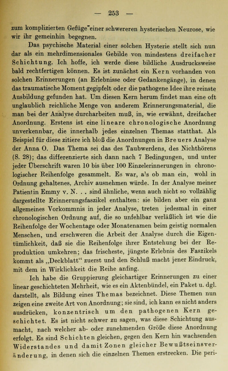 zum komplizierten Gefüge'einer schwereren hysterischen Neurose, wie wir ihr gemeinhin begegnen. Das psychische Material einer solchen Hysterie stellt sich nun dar als ein mehrdimensionales Gebilde von mindestens dreifacher Schichtung. Ich hoffe, ich werde diese bildliche Ausdrucksweise bald rechtfertigen können. Es ist zunächst ein Kern vorhanden von solchen Erinnerungen (an Erlebnisse oder Gedankengänge), in denen das traumatische Moment gegipfelt oder die pathogene Idee ihre reinste Ausbildung gefunden hat. Um diesen Kern herum findet man eine oft unglaublich reichliche Menge von anderem Erinnerungsmaterial, die man bei der Analyse durcharbeiten muß, in, wie erwähnt, dreifacher Anordnung. Erstens ist eine lineare chronologische Anordnung unverkennbar, die innerhalb jedes einzelnen Themas statthat. Als Beispiel für diese zitiere ich bloß die Anordnungen in Breuers Analyse der Anna 0. Das Thema sei das des Taubwerdens, des Nichthörens (S. 28); das differenzierte sich dann nach 7 Bedingungen, und unter jeder Überschrift waren 10 bis über 100 Einzelerinnerungen in chrono- logischer Reihenfolge gesammelt. Es war, a's ob man ein, wohl in Ordnung gehaltenes, Archiv ausnehmen würde. In der Analyse meiner Patientin Emmy v. N. . . sind ähnliche, wenn auch nicht so vollzählig dargestellte Erinnerungsfaszikel enthalten: sie bilden aber ein ganz allgemeines Vorkommnis in jeder Analyse, treten jedesmal in einer chronologischen Ordnung auf, die so unfehlbar verläßlich ist wie die Reihenfolge der Wochentage oder Monatenamen beim geistig normalen Menschen, und erschweren die Arbeit der Analyse durch die Eigen- tümlichkeit, daß sie die Reihenfolge ihrer Entstehung bei der Re- produktion umkehren; das frischeste, jüngste Erlebnis des Faszikels kommt als „Deckblatt zuerst und den Schluß macht jener Eindruck, mit dem in Wirklichkeit die Reihe anfing. Ich habe die Gruppierung gleichartiger Erinnerungen zu einer linear geschichteten Mehrheit, wie es ein Aktenbündel, ein Paket u. dgl. darstellt, als Bildung eines Themas bezeichnet. Diese Themen nun zeigen eine zweite Art von Anordnung; sie sind, ich kann es nicht anders ausdrücken, konzentrisch um den pathogenen Kern ge- schichtet. Es ist nicht schwer zu sagen, was diese Schichtung aus- macht, nach welcher ab- oder zunehmenden Größe diese Anordnung erfolgt. Es sind Schichten gleichen, gegen den Kern hin wachsenden Widerstandes und damit Zonen gleicher Bewußtseinsver- änderung, in denen sich die einzelnen Themen erstrecken. Die peri-