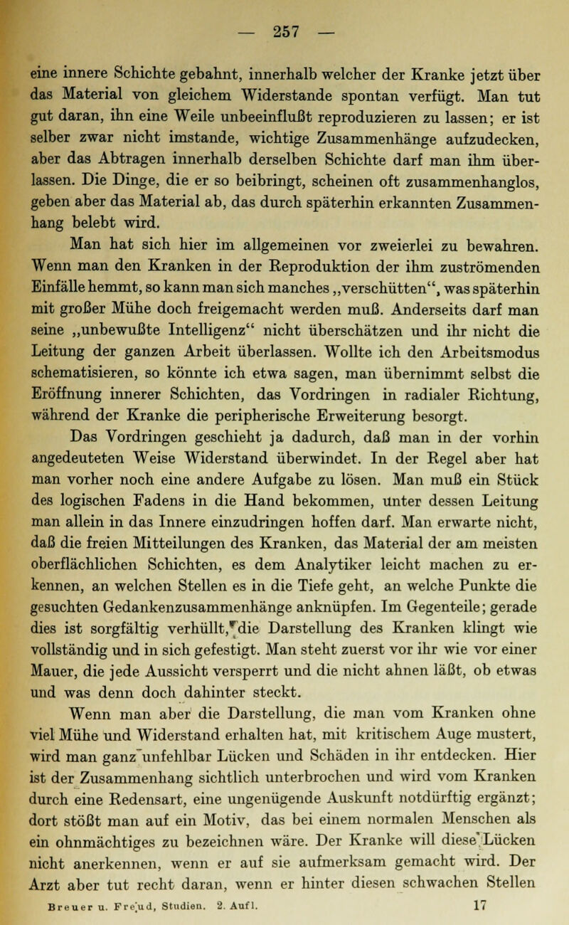 eine innere Schichte gebahnt, innerhalb welcher der Kranke jetzt über das Material von gleichem Widerstände spontan verfügt. Man tut gut daran, ihn eine Weile unbeeinflußt reproduzieren zu lassen; er ist selber zwar nicht imstande, wichtige Zusammenhänge aufzudecken, aber das Abtragen innerhalb derselben Schichte darf man ihm über- lassen. Die Dinge, die er so beibringt, scheinen oft zusammenhanglos, geben aber das Material ab, das durch späterhin erkannten Zusammen- hang belebt wird. Man hat sich hier im allgemeinen vor zweierlei zu bewahren. Wenn man den Kranken in der Eeproduktion der ihm zuströmenden Einfälle hemmt, so kann man sich manches „verschütten, was späterhin mit großer Mühe doch freigemacht werden muß. Anderseits darf man seine „unbewußte Intelligenz nicht überschätzen und ihr nicht die Leitung der ganzen Arbeit überlassen. Wollte ich den Arbeitsmodus schematisieren, so könnte ich etwa sagen, man übernimmt selbst die Eröffnung innerer Schichten, das Vordringen in radialer Richtung, während der Kranke die peripherische Erweiterung besorgt. Das Vordringen geschieht ja dadurch, daß man in der vorhin angedeuteten Weise Widerstand überwindet. In der Regel aber hat man vorher noch eine andere Aufgabe zu lösen. Man muß ein Stück des logischen Fadens in die Hand bekommen, unter dessen Leitung man allein in das Innere einzudringen hoffen darf. Man erwarte nicht, daß die freien Mitteilungen des Kranken, das Material der am meisten oberflächlichen Schichten, es dem Analytiker leicht machen zu er- kennen, an welchen Stellen es in die Tiefe geht, an welche Punkte die gesuchten Gedankenzusammenhänge anknüpfen. Im Gegenteile; gerade dies ist sorgfältig verhüllt,^die Darstellung des Kranken klingt wie vollständig und in sich gefestigt. Man steht zuerst vor ihr wie vor einer Mauer, die jede Aussicht versperrt und die nicht ahnen läßt, ob etwas und was denn doch dahinter steckt. Wenn man aber die Darstellung, die man vom Kranken ohne viel Mühe und Widerstand erhalten hat, mit kritischem Auge mustert, wird man ganz unfehlbar Lücken und Schäden in ihr entdecken. Hier ist der Zusammenhang sichtlich unterbrochen und wird vom Kranken durch eine Redensart, eine ungenügende Auskunft notdürftig ergänzt; dort stößt man auf ein Motiv, das bei einem normalen Menschen als ein ohnmächtiges zu bezeichnen wäre. Der Kranke will diese Lücken nicht anerkennen, wenn er auf sie aufmerksam gemacht wird. Der Arzt aber tut recht daran, wenn er hinter diesen schwachen Stellen Breuer u. Freud, Studien. 2. Auf 1. 17