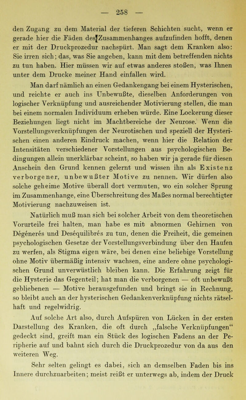 den Zugang zu dem Material der tieferen Schichten sucht, wenn er gerade hier die Fäden desjZusammenhanges aufzufinden hofft, denen er mit der Druckprozedur nachspürt. Man sagt dem Kranken also: Sie irren sich; das, was Sie angeben, kann mit dem betreffenden nichts zu tun haben. Hier müssen wir auf etwas anderes stoßen, was Ihnen unter dem Drucke meiner Hand einfallen wird. Man darf nämlich an einen Gedankengang bei einem Hysterischen, und reichte er auch ins Unbewußte, dieselben Anforderungen von logischer Verknüpfung und ausreichender Motivierung stellen, die man bei einem normalen Individuum erheben würde. Eine Lockerung dieser Beziehungen liegt nicht im Machtbereiche der Neurose.1 Wenn die Vorstellungsverknüpfungen der Neurotischen und speziell der Hysteri- schen einen anderen Eindruck machen, wenn hier die Relation der Intensitäten verschiedener Vorstellungen aus psychologischen Be- dingungen allein unerklärbar scheint, so haben wir ja gerade für diesen Anschein den Grund kennen gelernt und wissen ihn als Existenz verborgener, unbewußter Motive zu nennen. Wir dürfen also solche geheime Motive überall dort vermuten, wo ein solcher Sprung im Zusammenhange, eine Überschreitung des Maßes normal berechtigter Motivierung nachzuweisen ist. Natürlich muß man sich bei solcher Arbeit von dem theoretischen Vorurteile frei halten, man habe es mit abnormen Gehirnen von Degeneres und Desequilibres zu tun, denen die Freiheit, die gemeinen psychologischen Gesetze der Vorstellungsverbindung über den Haufen zu werfen, als Stigma eigen wäre, bei denen eine beliebige Vorstellung ohne Motiv übermäßig intensiv wachsen, eine andere ohne psychologi- schen Grund unverwüstlich bleiben kann. Die Erfahrung zeigt für die Hysterie das Gegenteil; hat man die verborgenen — oft unbewußt gebliebenen — Motive herausgefunden und bringt sie in Rechnung, so bleibt auch an der hysterischen Gedankenverknüpfung nichts rätsel- haft und regelwidrig. Auf solche Art also, durch Aufspüren von Lücken in der ersten Darstellung des Kranken, die oft durch „falsche Verknüpfungen gedeckt sind, greift man ein Stück des logischen Fadens an der Pe- ripherie auf und bahnt sich durch die Druckprozedur von da aus den weiteren Weg. Sehr selten gelingt es dabei, sich an demselben Faden bis ins Innere durchzuarbeiten; meist reißt er unterwegs ab, indem der Druck