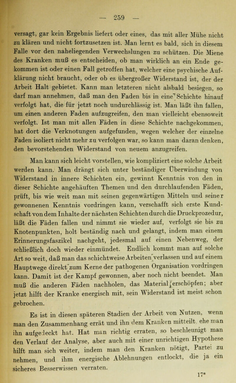 versagt, gar kein Ergebnis liefert oder eines, das mit aller Mühe nicht zu klären und nicht fortzusetzen ist. Man lernt es bald, sich in diesem Falle vor den naheliegenden Verwechslungen zu schützen. Die Miene des Kranken muß es entscheiden, ob man wirklich an ein Ende ge- kommen ist oder einen Fall getroffen hat, welcher eine psychische Auf- klärung nicht braucht, oder ob es übergroßer Widerstand ist, der der Arbeit Halt gebietet. Kann man letzteren nicht alsbald besiegen, so darf man annehmen, daß man den Faden bis in eine'Schichte hinauf verfolgt hat, die für jetzt noch undurchlässig ist. Man läßt ihn fallen, um einen anderen Faden aufzugreifen, den man vielleicht ebensoweit verfolgt. Ist man mit allen Fäden in diese Schichte nachgekommen, hat dort die Verknotungen aufgefunden, wegen welcher der einzelne Faden isoliert nicht mehr zu verfolgen war, so kann man daran denken, den bevorstehenden Widerstand von neuem anzugreifen. Man kann sich leicht vorstellen, wie kompliziert eine solche Arbeit werden kann. Man drängt sich unter beständiger Überwindung von Widerstand in innere Schichten ein, gewinnt Kenntnis von den in dieser Schichte angehäuften Themen und den durchlaufenden Fäden, prüft, bis wie weit man mit seinen gegenwärtigen Mitteln und seiner gewonnenen Kenntnis vordringen kann, verschafft sich erste Kund- schaft von dem Inhalte der nächsten Schichten durch die Druckprozedur, läßt die Fäden fallen und nimmt sie wieder auf, verfolgt sie bis zu Knotenpunkten, holt beständig nach und gelangt, indem man einem Erinnerungsfaszikel nachgeht, jedesmal auf einen Nebenweg, der schließlich doch wieder einmündet. Endlich kommt man auf solche Art so weit, daß man das schichtweise Arbeiten'y erlassen und auf einem Hauptwege direktem Kerne der pathogenen Organisation vordringen kann. Damit ist der Kampf gewonnen, aber noch nicht beendet. Man muß die anderen Fäden nachholen, das Materialjerschöpfen; aber jetzt hilft der Kranke energisch mit, sein Widerstand ist meist schon gebrochen. Es ist in diesen späteren Stadien der Arbeit von Nutzen, wenn man den Zusammenhang errät und ihn dem Kranken mitteilt ehe man ihn aufgedeckt hat. Hat man richtig erraten, so beschleunigt man den Verlauf der Analyse, aber auch mit einer unrichtigen Hypothese hilft man sich weiter, indem man den Kranken nötigt, Partei zu nehmen, und ihm energische Ablehnungen entlockt, die ja ein sicheres Besserwissen verraten. 17*