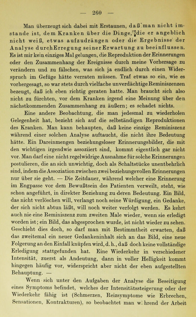 Man überzeugt sich dabei mit Erstaunen, daß'man nicht im- stande ist, dem Kranken über die Dinge,'jjdie er angeblich nicht weiß, etwas aufzudrängen oder die Ergebnisse' der Analyse durchErregung seinerErwartung zu beeinflussen. Es ist mir kein einziges Mal gelungen, die Reproduktion der Erinnerungen oder den Zusammenhang der Ereignisse durch meine Vorhersage zu verändern und zu fälschen, was sich ja endlich durch einen Wider- spruch im Gefüge hätte verraten müssen. Traf etwas so ein, wie es vorhergesagt, so war stets durch vielfache unverdächtige Reminiszenzen bezeugt, daß ich eben richtig geraten hatte. Man braucht sich also nicht zu fürchten, vor dem Kranken irgend eine Meinung über den nächstkommenden Zusammenhang zu äußern; es schadet nichts. Eine andere Beobachtung, die man jedesmal zu wiederholen Gelegenheit hat, bezieht sich auf die selbständigen Reproduktionen des Kranken. Man kann behaupten, daß keine einzige Reminiszenz während einer solchen Analyse auftaucht, die nicht ihre Bedeutung hätte. Ein Dareinmengen beziehungsloser Erinnerungsbilder, die mit den wichtigen irgendwie assoziiert sind, kommt eigentlich gar nicht vor. Man darf eine nicht regelwidrige Ausnahme für solche Erinnerungen postulieren, die an sich unwichtig, doch als Schaltstücke unentbehrlich sind, indem die Assoziation zwischen zwei beziehungsvollen Erinnerungen nur über sie geht. — Die Zeitdauer, während welcher eine Erinnerung im Engpasse vor dem Bewußtsein des Patienten verweilt, steht, wie schon angeführt, in direkter Beziehung zu deren Bedeutung. Ein Bild, das nicht verlöschen will, verlangt noch seine Würdigung, ein Gedanke, der sich nicht abtun läßt, will noch weiter verfolgt werden. Es kehrt auch nie eine Reminiszenz zum zweiten Male wieder, wenn sie erledigt worden ist; ein Bild, das abgesprochen wurde, ist nicht wieder zu sehen. Geschieht dies doch, so darf man mit Bestimmtheit erwarten, daß das zweitemal ein neuer Gedankeninhalt sich an das Bild, eine neue Folgerung an den Einfall knüpfen wird, d. h., daß doch keine vollständige Erledigung stattgefunden hat. Eine Wiederkehr in verschiedener Intensität, zuerst als Andeutung, dann in voller Helligkeit kommt hingegen häufig vor, widerspricht aber nicht der eben aufgestellten Behauptung. — Wenn sich unter den Aufgaben der Analyse die Beseitigung eines Symptoms befindet, welches der Intensitätssteigerung oder der Wiederkehr fähig ist (Schmerzen, Reizsymptome wie Erbrechen, Sensationen, Kontrakturen), so beobachtet man wl hrend der Arbeit