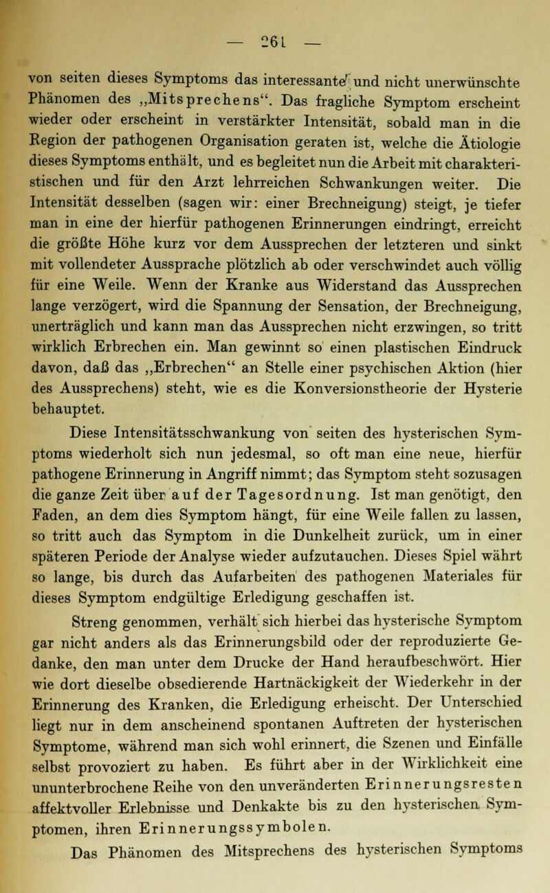 von Seiten dieses Symptoms das interessanter und nicht unerwünschte Phänomen des „Mitsprechens. Das fragliche Symptom erscheint wieder oder erscheint in verstärkter Intensität, sobald man in die Eegion der pathogenen Organisation geraten ist, welche die Ätiologie dieses Symptoms enthält, und es begleitet nun die Arbeit mit charakteri- stischen und für den Arzt lehrreichen Schwankungen weiter. Die Intensität desselben (sagen wir: einer Brechneigung) steigt, je tiefer man in eine der hierfür pathogenen Erinnerungen eindringt, erreicht die größte Höhe kurz vor dem Aussprechen der letzteren und sinkt mit vollendeter Aussprache plötzlich ab oder verschwindet auch völlig für eine Weile. Wenn der Kranke aus Widerstand das Aussprechen lange verzögert, wird die Spannung der Sensation, der Brechneigung, unerträglich und kann man das Aussprechen nicht erzwingen, so tritt wirklich Erbrechen ein. Man gewinnt so einen plastischen Eindruck davon, daß das „Erbrechen an Stelle einer psychischen Aktion (hier des Aussprechens) steht, wie es die Konversionstheorie der Hysterie behauptet. Diese Intensitätsschwankung von Seiten des hysterischen Sym- ptoms wiederholt sich nun jedesmal, so oft man eine neue, hierfür pathogene Erinnerung in Angriff nimmt; das Symptom steht sozusagen die ganze Zeit über auf der Tagesordnung. Ist man genötigt, den Faden, an dem dies Symptom hängt, für eine Weile fallen zu lassen, so tritt auch das Symptom in die Dunkelheit zurück, um in einer späteren Periode der Analyse wieder aufzutauchen. Dieses Spiel währt so lange, bis durch das Aufarbeiten des pathogenen Materiales für dieses Symptom endgültige Erledigung geschaffen ist. Streng genommen, verhält sich hierbei das hysterische Symptom gar nicht anders als das Erinnerungsbild oder der reproduzierte Ge- danke, den man unter dem Drucke der Hand heraufbeschwört. Hier wie dort dieselbe obsedierende Hartnäckigkeit der Wiederkehr in der Erinnerung des Kranken, die Erledigung erheischt. Der Unterschied liegt nur in dem anscheinend spontanen Auftreten der hysterischen Symptome, während man sich wohl erinnert, die Szenen und Einfälle selbst provoziert zu haben. Es führt aber in der Wirklichkeit eine ununterbrochene Reihe von den unveränderten Erinnerungsresten affektvoller Erlebnisse und Denkakte bis zu den hysterischen Sym- ptomen, ihren Erinnerungssymbolen. Das Phänomen des Mitsprechens des hysterischen Symptoms