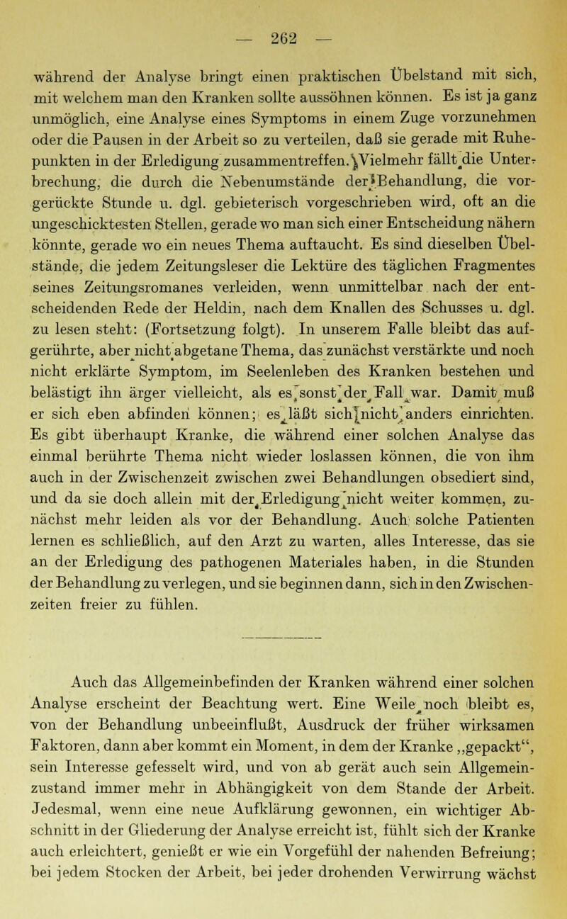 während der Analyse bringt einen praktischen Übelstand mit sich, mit welchem man den Kranken sollte aussöhnen können. Es ist ja ganz unmöglich, eine Analyse eines Symptoms in einem Zuge vorzunehmen oder die Pausen in der Arbeit so zu verteilen, daß sie gerade mit Kuhe- punkten in der Erledigung zusammentreffen. ^Vielmehr fällt^die Unter t brechung, die durch die Nebenumstände derS.Behandlung, die vor- gerückte Stunde u. dgl. gebieterisch vorgeschrieben wird, oft an die ungeschicktesten Stellen, gerade wo man sich einer Entscheidung nähern könnte, gerade wo ein neues Thema auftaucht. Es sind dieselben Übel- stände, die jedem Zeitungsleser die Lektüre des täglichen Fragmentes seines Zeitungsromanes verleiden, wenn unmittelbar nach der ent- scheidenden Rede der Heldin, nach dem Knallen des Schusses u. dgl. zu lesen steht: (Fortsetzung folgt). In unserem Falle bleibt das auf- gerührte, aber nicht abgetane Thema, das zunächst verstärkte und noch nicht erklärte Symptom, im Seelenleben des Kranken bestehen und belästigt ihn ärger vielleicht, als es'sonst^der^Fall^war. Damit muß er sich eben abfinden können; es^läßt sichJnichb]anders einrichten. Es gibt überhaupt Kranke, die während einer solchen Analyse das einmal berührte Thema nicht wieder loslassen können, die von ihm auch in der Zwischenzeit zwischen zwei Behandlungen obsediert sind, und da sie doch allein mit der^ Erledigung ^nicht weiter kommen, zu- nächst mehr leiden als vor der Behandlung. Auch solche Patienten lernen es schließlich, auf den Arzt zu warten, alles Interesse, das sie an der Erledigung des pathogenen Materiales haben, in die Stunden der Behandlung zu verlegen, und sie beginnen dann, sich in den Zwischen- zeiten freier zu fühlen. Auch das Allgemeinbefinden der Kranken während einer solchen Analyse erscheint der Beachtung wert. Eine Weile noch bleibt es, von der Behandlung unbeeinflußt, Ausdruck der früher wirksamen Faktoren, dann aber kommt ein Moment, in dem der Kranke „gepackt, sein Interesse gefesselt wird, und von ab gerät auch sein Allgemein- zustand immer mehr in Abhängigkeit von dem Stande der Arbeit. Jedesmal, wenn eine neue Aufklärung gewonnen, ein wichtiger Ab- schnitt in der Gliederung der Analyse erreicht ist, fühlt sich der Kranke auch erleichtert, genießt er wie ein Vorgefühl der nahenden Befreiung; bei jedem Stocken der Arbeit, bei jeder drohenden Verwirrung wächst