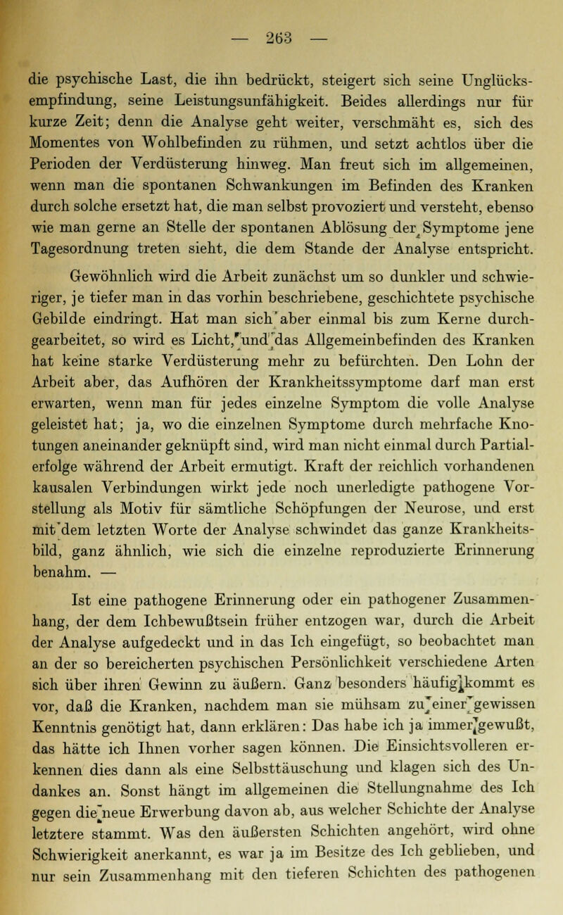die psychische Last, die ihn bedrückt, steigert sich seine Unglücks- empfindung, seine Leistungsunfähigkeit. Beides allerdings nur für kurze Zeit; denn die Analyse geht weiter, verschmäht es, sich des Momentes von Wohlbefinden zu rühmen, und setzt achtlos über die Perioden der Verdüsterung hinweg. Man freut sich im allgemeinen, wenn man die spontanen Schwankungen im Befinden des Kranken durch solche ersetzt hat, die man selbst provoziert und versteht, ebenso wie man gerne an Stelle der spontanen Ablösung der^ Symptome jene Tagesordnung treten sieht, die dem Stande der Analyse entspricht. Gewöhnlich wird die Arbeit zunächst um so dunkler und schwie- riger, je tiefer man in das vorhin beschriebene, geschichtete psychische Gebilde eindringt. Hat man sich'aber einmal bis zum Kerne durch- gearbeitet, so wird es Licht,'unddas Allgemeinbefinden des Kranken hat keine starke Verdüsterung mehr zu befürchten. Den Lohn der Arbeit aber, das Aufhören der Krankheitssymptome darf man erst erwarten, wenn man für jedes einzelne Symptom die volle Analyse geleistet hat; ja, wo die einzelnen Symptome durch mehrfache Kno- tungen aneinander geknüpft sind, wird man nicht einmal durch Partial- erfolge während der Arbeit ermutigt. Kraft der reichlich vorhandenen kausalen Verbindungen wirkt jede noch unerledigte pathogene Vor- stellung als Motiv für sämtliche Schöpfungen der Neurose, und erst mit dem letzten Worte der Analyse schwindet das ganze Krankheits- bild, ganz ähnlich, wie sich die einzelne reproduzierte Erinnerung benahm. — Ist eine pathogene Erinnerung oder ein pathogener Zusammen- hang, der dem Ichbewußtsein früher entzogen war, durch die Arbeit der Analyse aufgedeckt und in das Ich eingefügt, so beobachtet man an der so bereicherten psychischen Persönlichkeit verschiedene Arten sich über ihren Gewinn zu äußern. Ganz besonders häufigpvommt es vor, daß die Kranken, nachdem man sie mühsam zujeinergewissen Kenntnis genötigt hat, dann erklären: Das habe ich ja immerj'gewußt, das hätte ich Ihnen vorher sagen können. Die Einsichtsvolleren er- kennen dies dann als eine Selbsttäuschung und klagen sich des Un- dankes an. Sonst hängt im allgemeinen die Stellungnahme des Ich gegen die'neue Erwerbung davon ab, aus welcher Schichte der Analyse letztere stammt. Was den äußersten Schichten angehört, wird ohne Schwierigkeit anerkannt, es war ja im Besitze des Ich geblieben, und nur sein Zusammenhang mit den tieferen Schichten des pathogenen