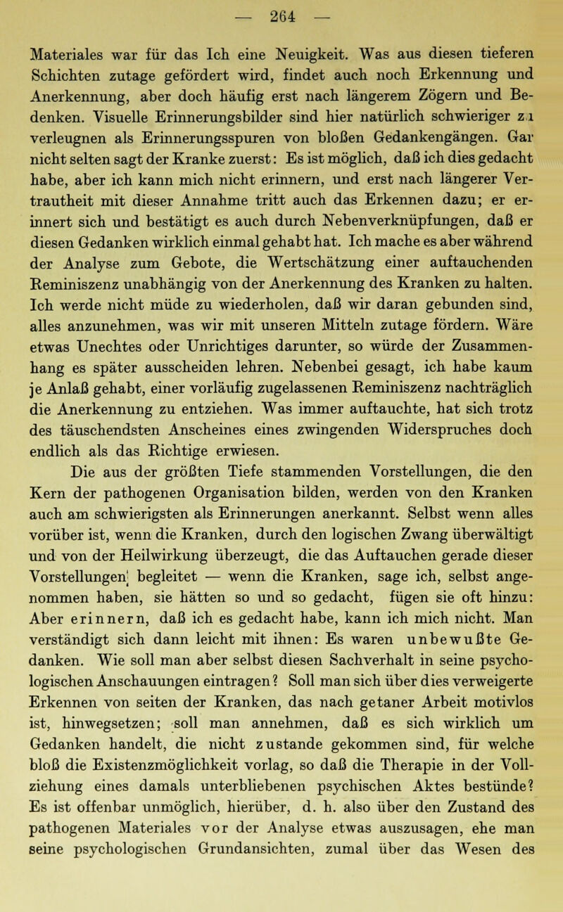 Materiales war für das Ich eine Neuigkeit. Was aus diesen tieferen Schichten zutage gefördert wird, findet auch noch Erkennung und Anerkennung, aber doch häufig erst nach längerem Zögern und Be- denken. Visuelle Erinnerungsbilder sind hier natürlich schwieriger zi verleugnen als Erinnerungsspuren von bloßen Gedankengängen. Gar nicht selten sagt der Kranke zuerst: Es ist möglich, daß ich dies gedacht habe, aber ich kann mich nicht erinnern, und erst nach längerer Ver- trautheit mit dieser Annahme tritt auch das Erkennen dazu; er er- innert sich und bestätigt es auch durch Nebenverknüpfungen, daß er diesen Gedanken wirklich einmal gehabt hat. Ich mache es aber während der Analyse zum Gebote, die Wertschätzung einer auftauchenden Reminiszenz unabhängig von der Anerkennung des Kranken zu halten. Ich werde nicht müde zu wiederholen, daß wir daran gebunden sind, alles anzunehmen, was wir mit unseren Mitteln zutage fördern. Wäre etwas Unechtes oder Unrichtiges darunter, so würde der Zusammen- hang es später ausscheiden lehren. Nebenbei gesagt, ich habe kaum je Anlaß gehabt, einer vorläufig zugelassenen Reminiszenz nachträglich die Anerkennung zu entziehen. Was immer auftauchte, hat sich trotz des täuschendsten Anscheines eines zwingenden Widerspruches doch endlich als das Richtige erwiesen. Die aus der größten Tiefe stammenden Vorstellungen, die den Kern der pathogenen Organisation bilden, werden von den Kranken auch am schwierigsten als Erinnerungen anerkannt. Selbst wenn alles vorüber ist, wenn die Kranken, durch den logischen Zwang überwältigt und von der Heilwirkung überzeugt, die das Auftauchen gerade dieser Vorstellungen begleitet — wenn die Kranken, sage ich, selbst ange- nommen haben, sie hätten so und so gedacht, fügen sie oft hinzu: Aber erinnern, daß ich es gedacht habe, kann ich mich nicht. Man verständigt sich dann leicht mit ihnen: Es waren unbewußte Ge- danken. Wie soll man aber selbst diesen Sachverhalt in seine psycho- logischen Anschauungen eintragen? Soll man sich über dies verweigerte Erkennen von seiten der Kranken, das nach getaner Arbeit motivlos ist, hinwegsetzen; soll man annehmen, daß es sich wirklich um Gedanken handelt, die nicht zustande gekommen sind, für welche bloß die Existenzmöglichkeit vorlag, so daß die Therapie in der Voll- ziehung eines damals unterbliebenen psychischen Aktes bestünde? Es ist offenbar unmöglich, hierüber, d. h. also über den Zustand des pathogenen Materiales vor der Analyse etwas auszusagen, ehe man seine psychologischen Grundansichten, zumal über das Wesen des